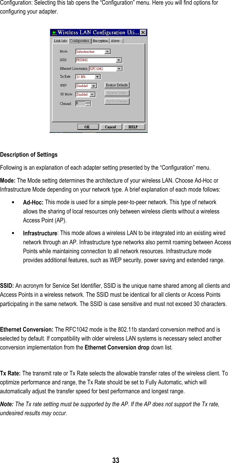  33 Configuration: Selecting this tab opens the “Configuration” menu. Here you will find options for configuring your adapter.   Description of Settings Following is an explanation of each adapter setting presented by the “Configuration” menu. Mode: The Mode setting determines the architecture of your wireless LAN. Choose Ad-Hoc or Infrastructure Mode depending on your network type. A brief explanation of each mode follows:  Ad-Hoc: This mode is used for a simple peer-to-peer network. This type of network allows the sharing of local resources only between wireless clients without a wireless Access Point (AP).   Infrastructure: This mode allows a wireless LAN to be integrated into an existing wired network through an AP. Infrastructure type networks also permit roaming between Access Points while maintaining connection to all network resources. Infrastructure mode provides additional features, such as WEP security, power saving and extended range.  SSID: An acronym for Service Set Identifier, SSID is the unique name shared among all clients and Access Points in a wireless network. The SSID must be identical for all clients or Access Points participating in the same network. The SSID is case sensitive and must not exceed 30 characters.  Ethernet Conversion: The RFC1042 mode is the 802.11b standard conversion method and is selected by default. If compatibility with older wireless LAN systems is necessary select another conversion implementation from the Ethernet Conversion drop down list.  Tx Rate: The transmit rate or Tx Rate selects the allowable transfer rates of the wireless client. To optimize performance and range, the Tx Rate should be set to Fully Automatic, which will automatically adjust the transfer speed for best performance and longest range. Note: The Tx rate setting must be supported by the AP. If the AP does not support the Tx rate, undesired results may occur.   