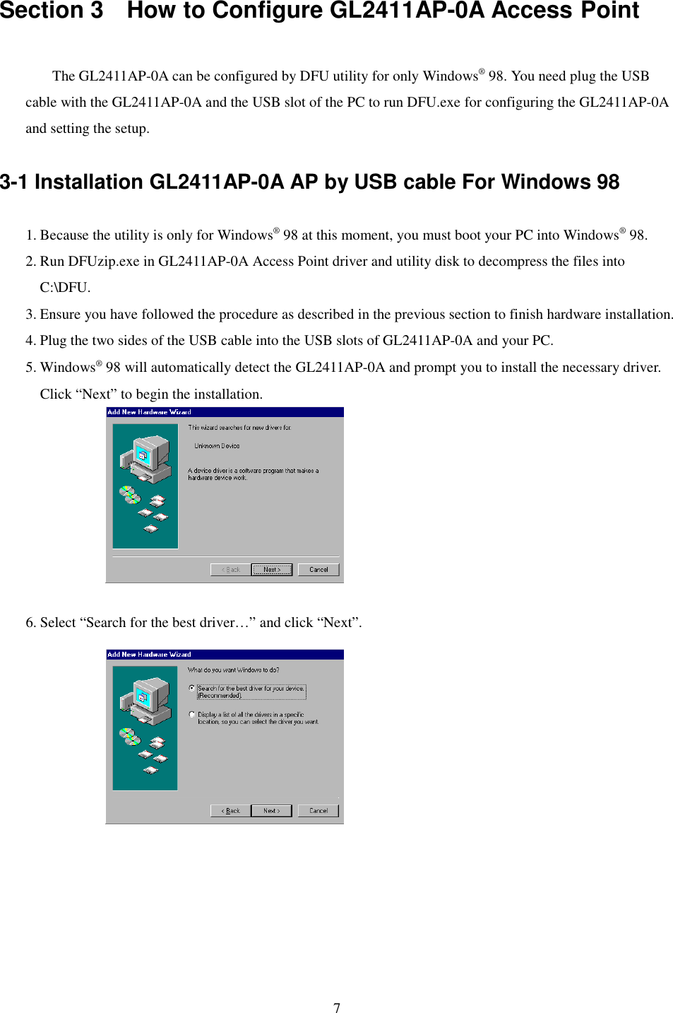 7Section 3    How to Configure GL2411AP-0A Access PointThe GL2411AP-0A can be configured by DFU utility for only Windows® 98. You need plug the USBcable with the GL2411AP-0A and the USB slot of the PC to run DFU.exe for configuring the GL2411AP-0Aand setting the setup.3-1 Installation GL2411AP-0A AP by USB cable For Windows 981. Because the utility is only for Windows® 98 at this moment, you must boot your PC into Windows® 98.2. Run DFUzip.exe in GL2411AP-0A Access Point driver and utility disk to decompress the files intoC:\DFU.3. Ensure you have followed the procedure as described in the previous section to finish hardware installation.4. Plug the two sides of the USB cable into the USB slots of GL2411AP-0A and your PC.5. Windows® 98 will automatically detect the GL2411AP-0A and prompt you to install the necessary driver.Click “Next” to begin the installation.6. Select “Search for the best driver…” and click “Next”.