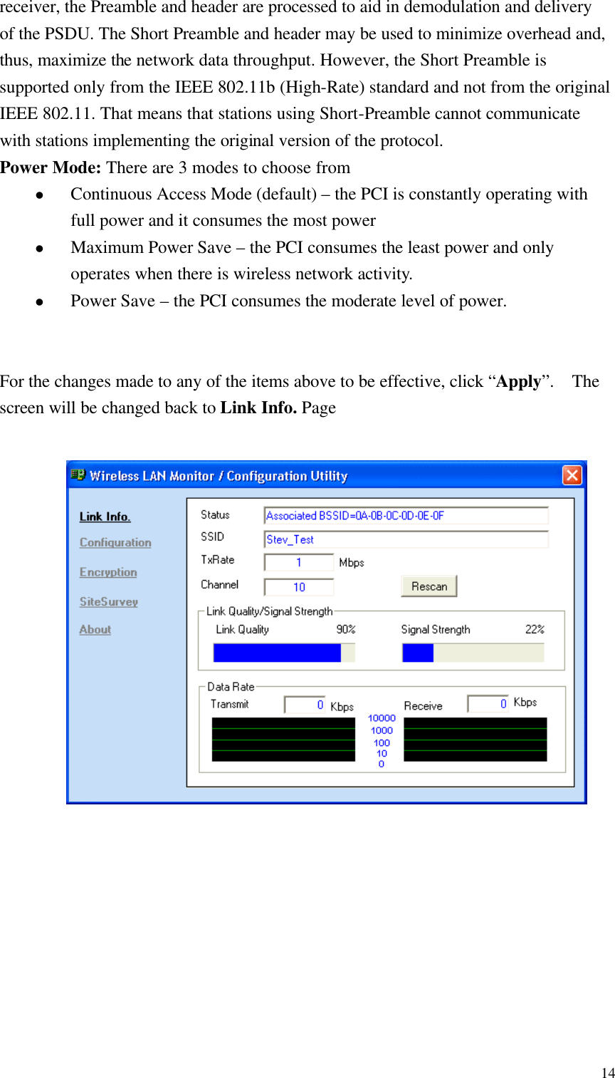  14receiver, the Preamble and header are processed to aid in demodulation and delivery of the PSDU. The Short Preamble and header may be used to minimize overhead and, thus, maximize the network data throughput. However, the Short Preamble is supported only from the IEEE 802.11b (High-Rate) standard and not from the original IEEE 802.11. That means that stations using Short-Preamble cannot communicate with stations implementing the original version of the protocol. Power Mode: There are 3 modes to choose from l Continuous Access Mode (default) – the PCI is constantly operating with full power and it consumes the most power   l Maximum Power Save – the PCI consumes the least power and only operates when there is wireless network activity. l Power Save – the PCI consumes the moderate level of power.   For the changes made to any of the items above to be effective, click “Apply”.  The screen will be changed back to Link Info. Page               