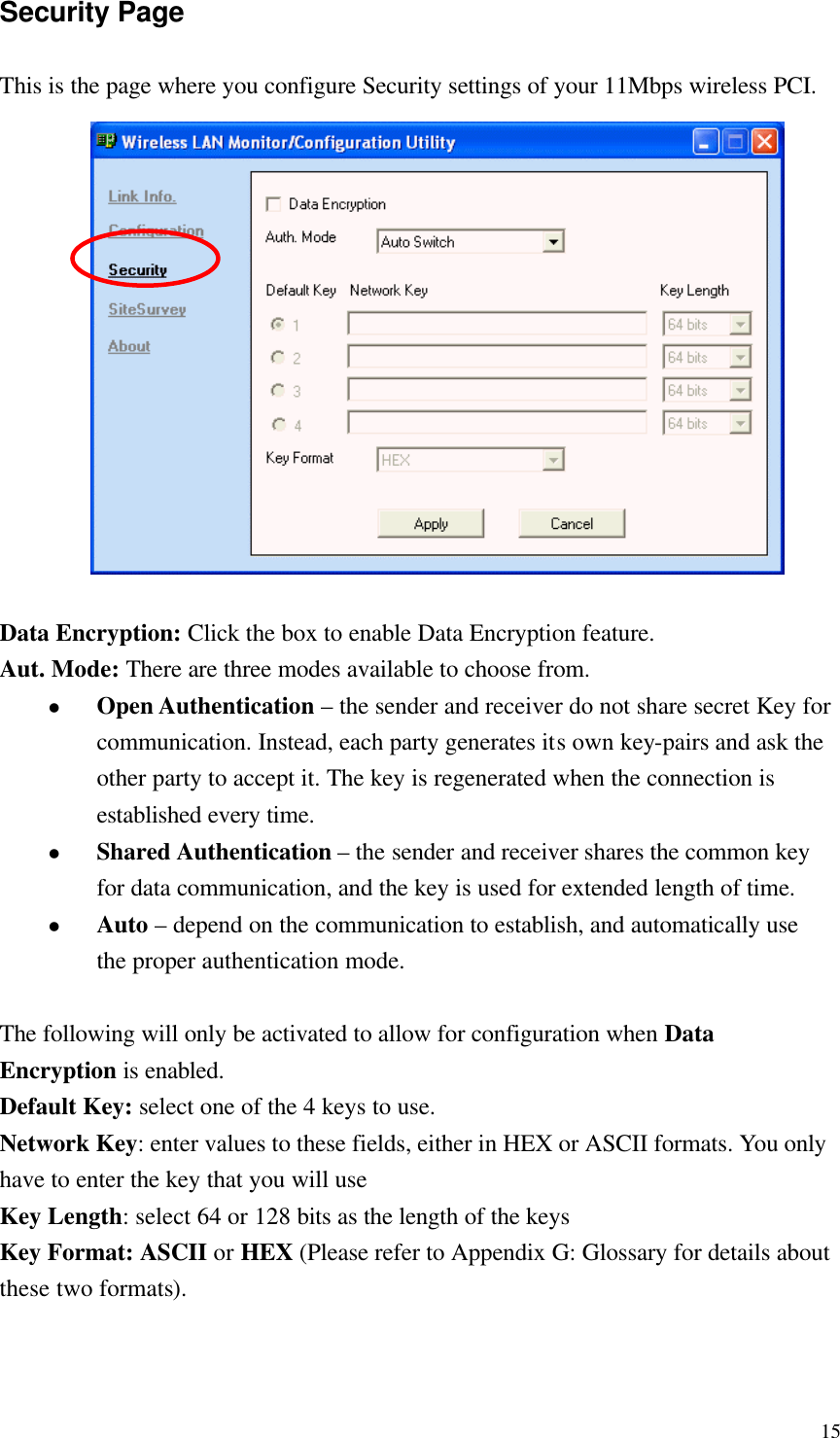  15Security Page This is the page where you configure Security settings of your 11Mbps wireless PCI.               Data Encryption: Click the box to enable Data Encryption feature. Aut. Mode: There are three modes available to choose from. l Open Authentication – the sender and receiver do not share secret Key for communication. Instead, each party generates its own key-pairs and ask the other party to accept it. The key is regenerated when the connection is established every time. l Shared Authentication – the sender and receiver shares the common key for data communication, and the key is used for extended length of time. l Auto – depend on the communication to establish, and automatically use the proper authentication mode.  The following will only be activated to allow for configuration when Data Encryption is enabled. Default Key: select one of the 4 keys to use. Network Key: enter values to these fields, either in HEX or ASCII formats. You only have to enter the key that you will use Key Length: select 64 or 128 bits as the length of the keys Key Format: ASCII or HEX (Please refer to Appendix G: Glossary for details about these two formats). 