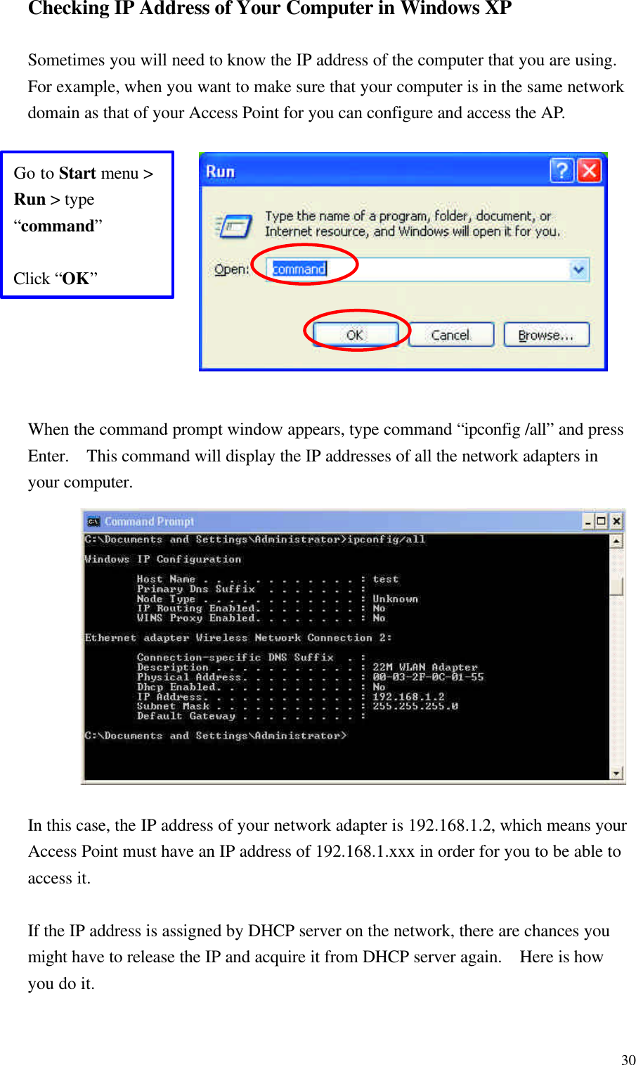 30Checking IP Address of Your Computer in Windows XP  Sometimes you will need to know the IP address of the computer that you are using.  For example, when you want to make sure that your computer is in the same network domain as that of your Access Point for you can configure and access the AP.            When the command prompt window appears, type command “ipconfig /all” and press Enter.  This command will display the IP addresses of all the network adapters in your computer.             In this case, the IP address of your network adapter is 192.168.1.2, which means your Access Point must have an IP address of 192.168.1.xxx in order for you to be able to access it.  If the IP address is assigned by DHCP server on the network, there are chances you might have to release the IP and acquire it from DHCP server again.   Here is how you do it. Go to Start menu &gt; Run &gt; type “command”  Click “OK” 
