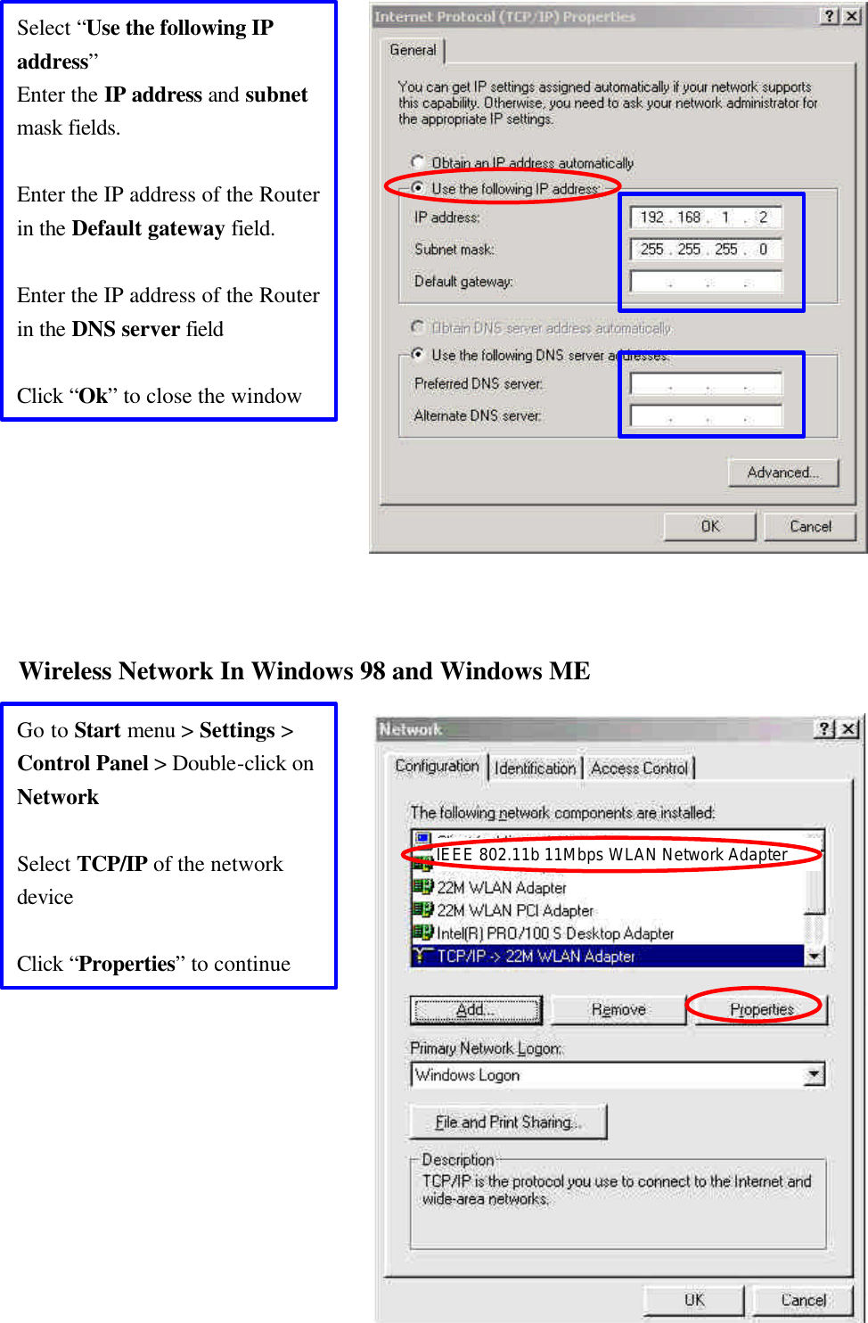  36                      Wireless Network In Windows 98 and Windows ME                Select “Use the following IP address” Enter the IP address and subnet mask fields.  Enter the IP address of the Router in the Default gateway field.  Enter the IP address of the Router in the DNS server field  Click “Ok” to close the window Go to Start menu &gt; Settings &gt; Control Panel &gt; Double-click on Network  Select TCP/IP of the network device  Click “Properties” to continue IEEE 802.11b 11Mbps WLAN Network Adapter 