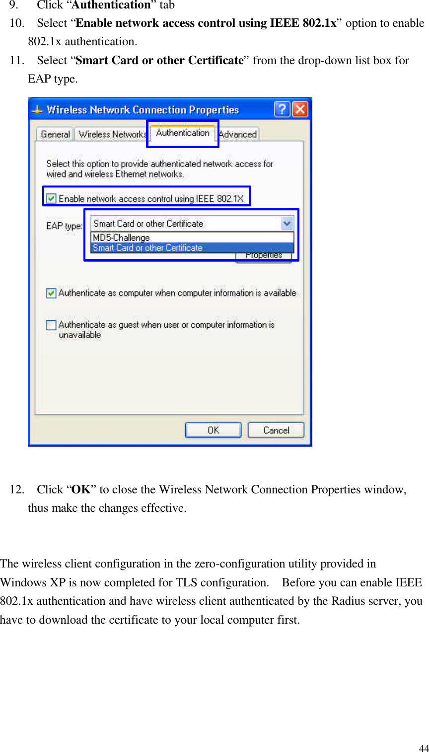  449. Click “Authentication” tab 10. Select “Enable network access control using IEEE 802.1x” option to enable 802.1x authentication. 11. Select “Smart Card or other Certificate” from the drop-down list box for EAP type.                      12. Click “OK” to close the Wireless Network Connection Properties window, thus make the changes effective.   The wireless client configuration in the zero-configuration utility provided in Windows XP is now completed for TLS configuration.  Before you can enable IEEE 802.1x authentication and have wireless client authenticated by the Radius server, you have to download the certificate to your local computer first. 