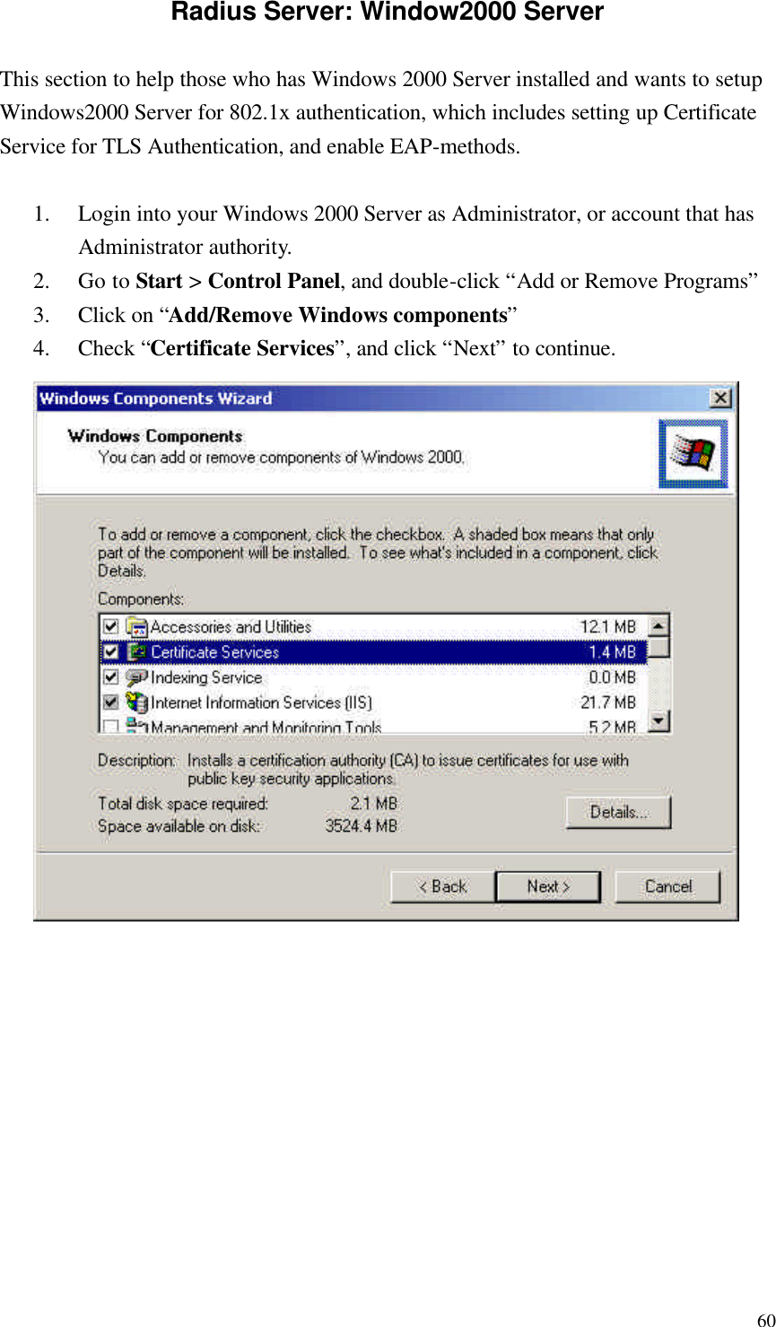  60Radius Server: Window2000 Server This section to help those who has Windows 2000 Server installed and wants to setup Windows2000 Server for 802.1x authentication, which includes setting up Certificate Service for TLS Authentication, and enable EAP-methods.  1. Login into your Windows 2000 Server as Administrator, or account that has Administrator authority. 2. Go to Start &gt; Control Panel, and double-click “Add or Remove Programs” 3. Click on “Add/Remove Windows components” 4. Check “Certificate Services”, and click “Next” to continue.           