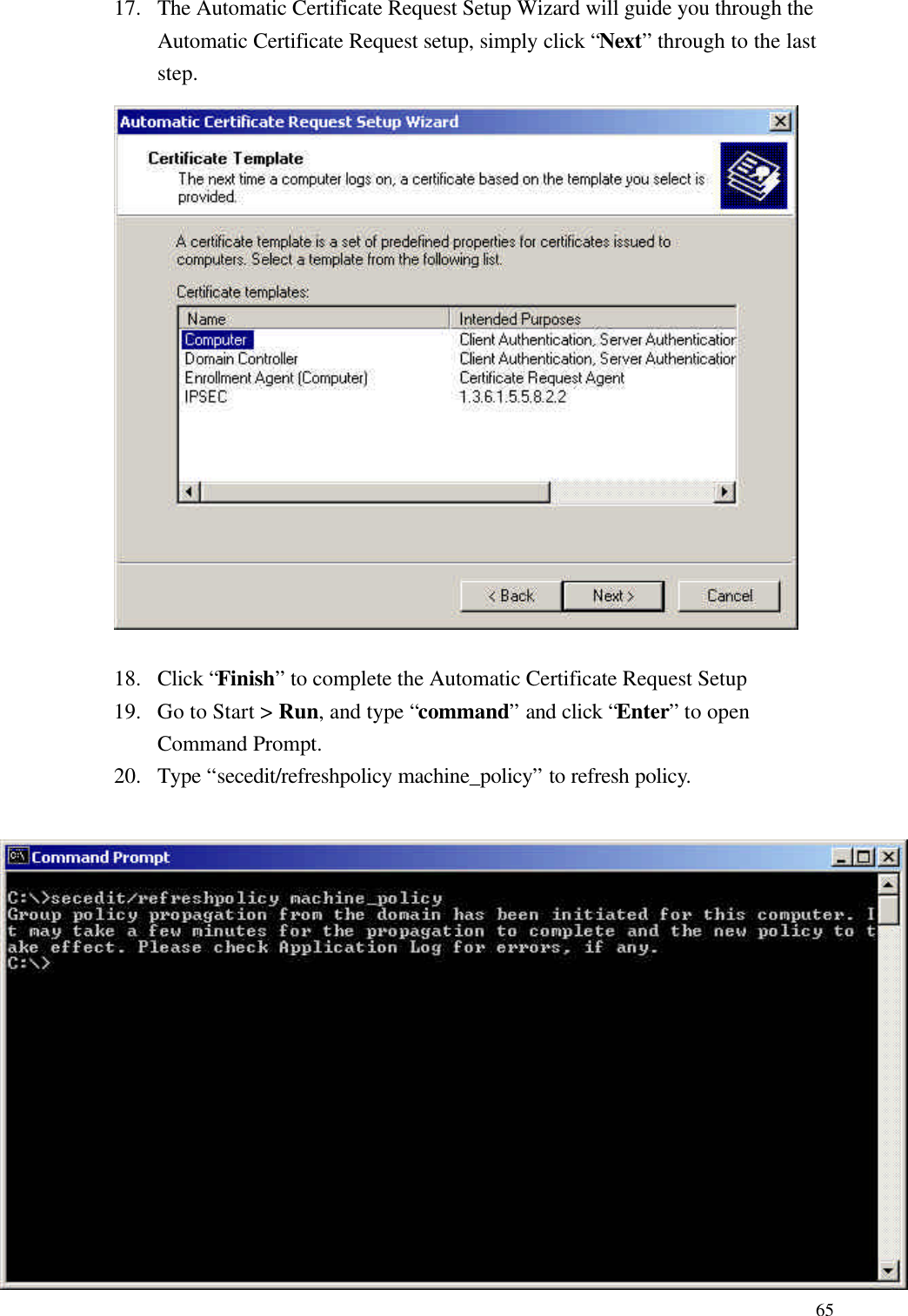  6517. The Automatic Certificate Request Setup Wizard will guide you through the Automatic Certificate Request setup, simply click “Next” through to the last step.    18. Click “Finish” to complete the Automatic Certificate Request Setup 19. Go to Start &gt; Run, and type “command” and click “Enter” to open Command Prompt. 20. Type “secedit/refreshpolicy machine_policy” to refresh policy.  