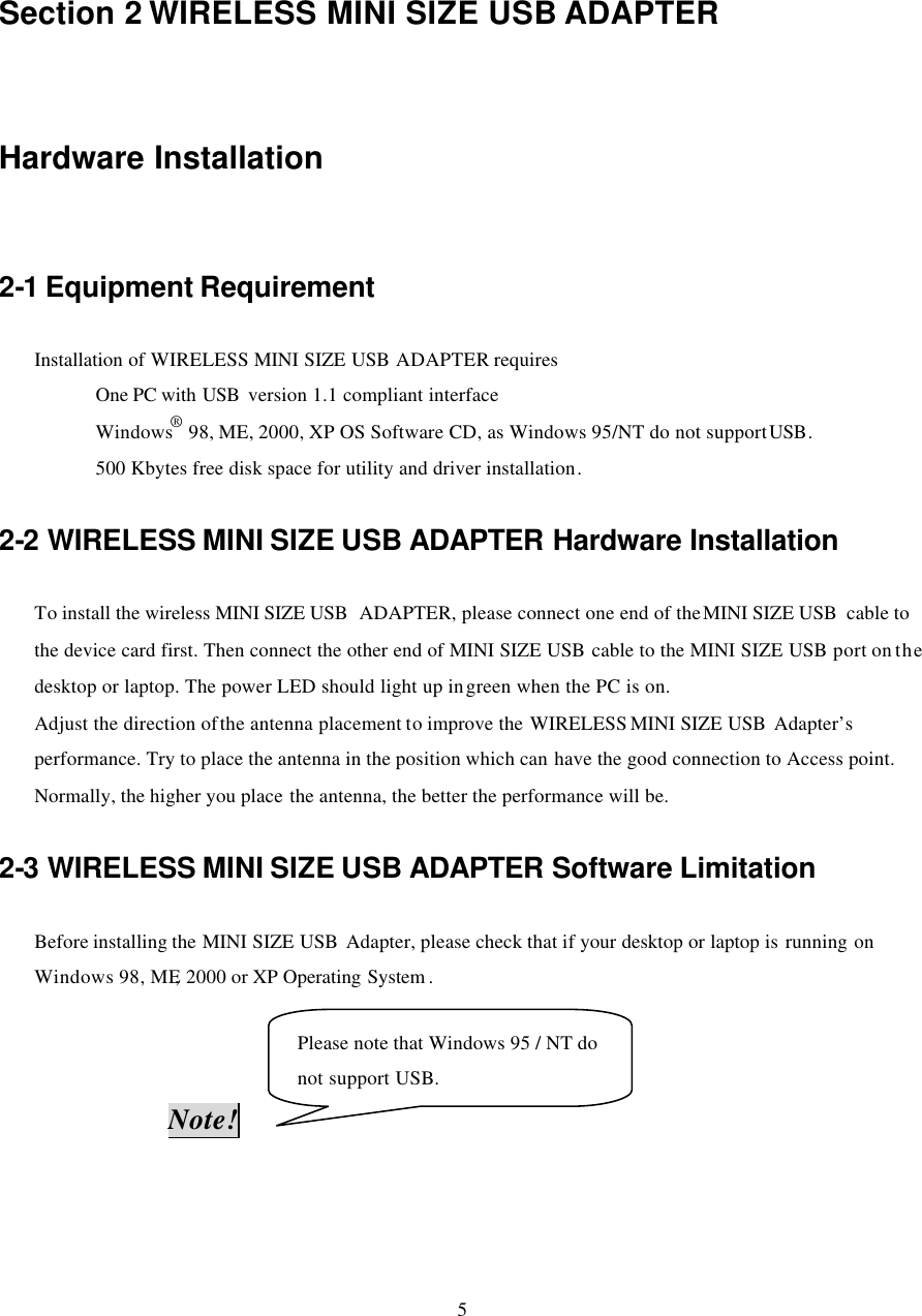  5   Section 2 WIRELESS MINI SIZE USB ADAPTER   Hardware Installation 2-1 Equipment Requirement Installation of WIRELESS MINI SIZE USB  ADAPTER requires       One PC with USB  version 1.1 compliant interface       Windows® 98, ME, 2000, XP OS Software CD, as Windows 95/NT do not support USB.     500 Kbytes free disk space for utility and driver installation. 2-2 WIRELESS MINI SIZE USB ADAPTER Hardware Installation To install the wireless MINI SIZE USB  ADAPTER, please connect one end of the MINI SIZE USB  cable to the device card first. Then connect the other end of MINI SIZE USB cable to the MINI SIZE USB port on the desktop or laptop. The power LED should light up in green when the PC is on. Adjust the direction of the antenna placement to improve the WIRELESS MINI SIZE USB  Adapter’s performance. Try to place the antenna in the position which can have the good connection to Access point. Normally, the higher you place the antenna, the better the performance will be.   2-3 WIRELESS MINI SIZE USB ADAPTER Software Limitation Before installing the MINI SIZE USB  Adapter, please check that if your desktop or laptop is running on Windows 98, ME, 2000 or XP Operating System .                    Note!    Please note that Windows 95 / NT do not support USB. 