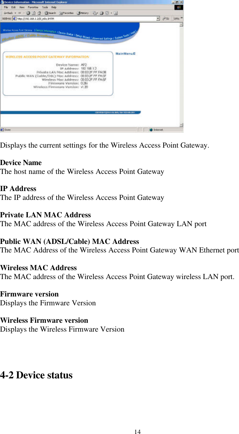 14Displays the current settings for the Wireless Access Point Gateway.Device NameThe host name of the Wireless Access Point GatewayIP AddressThe IP address of the Wireless Access Point GatewayPrivate LAN MAC AddressThe MAC address of the Wireless Access Point Gateway LAN portPublic WAN (ADSL/Cable) MAC AddressThe MAC Address of the Wireless Access Point Gateway WAN Ethernet port  Wireless MAC AddressThe MAC address of the Wireless Access Point Gateway wireless LAN port.Firmware versionDisplays the Firmware VersionWireless Firmware versionDisplays the Wireless Firmware Version4-2 Device status