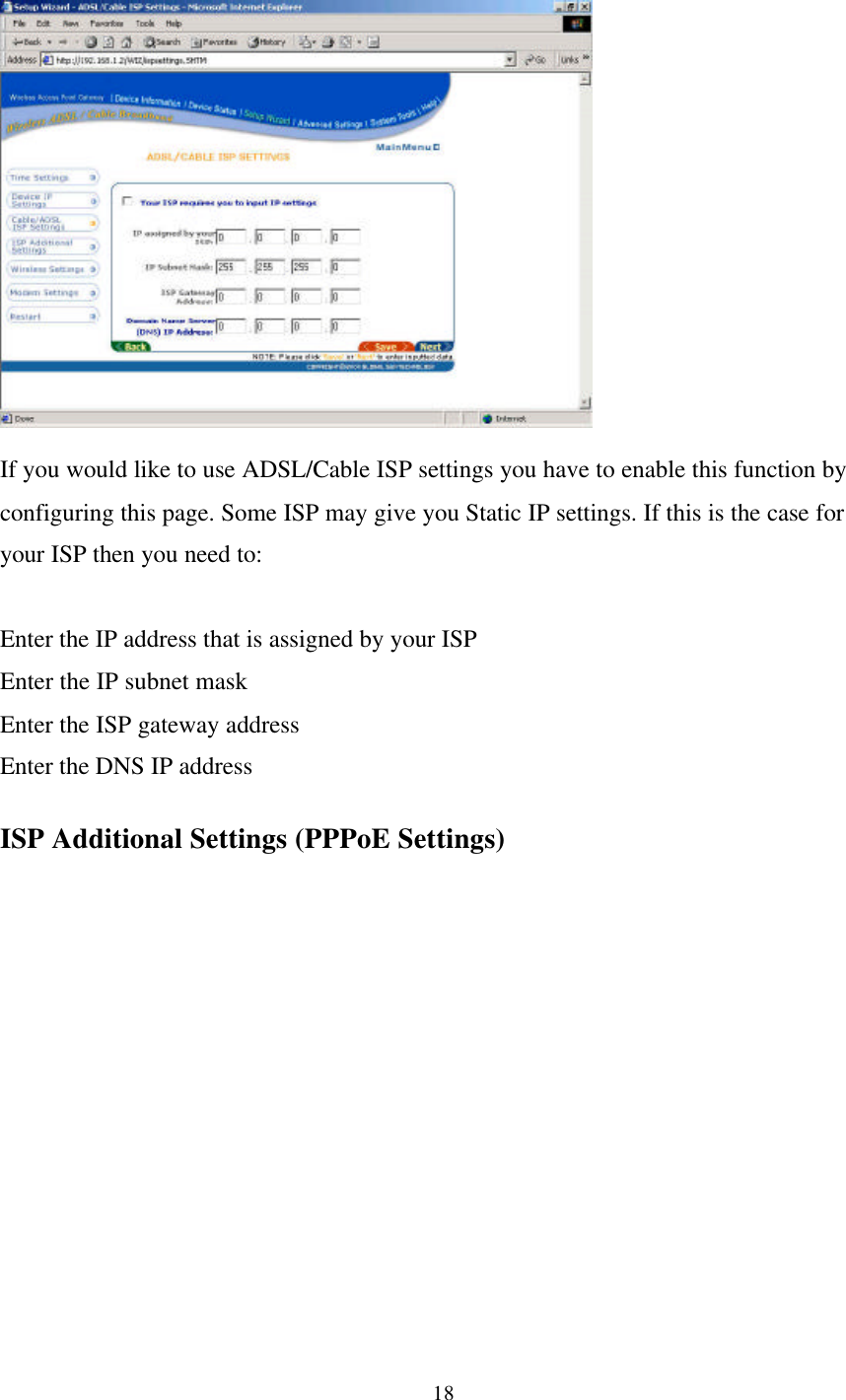 18If you would like to use ADSL/Cable ISP settings you have to enable this function byconfiguring this page. Some ISP may give you Static IP settings. If this is the case foryour ISP then you need to:Enter the IP address that is assigned by your ISPEnter the IP subnet maskEnter the ISP gateway addressEnter the DNS IP addressISP Additional Settings (PPPoE Settings)