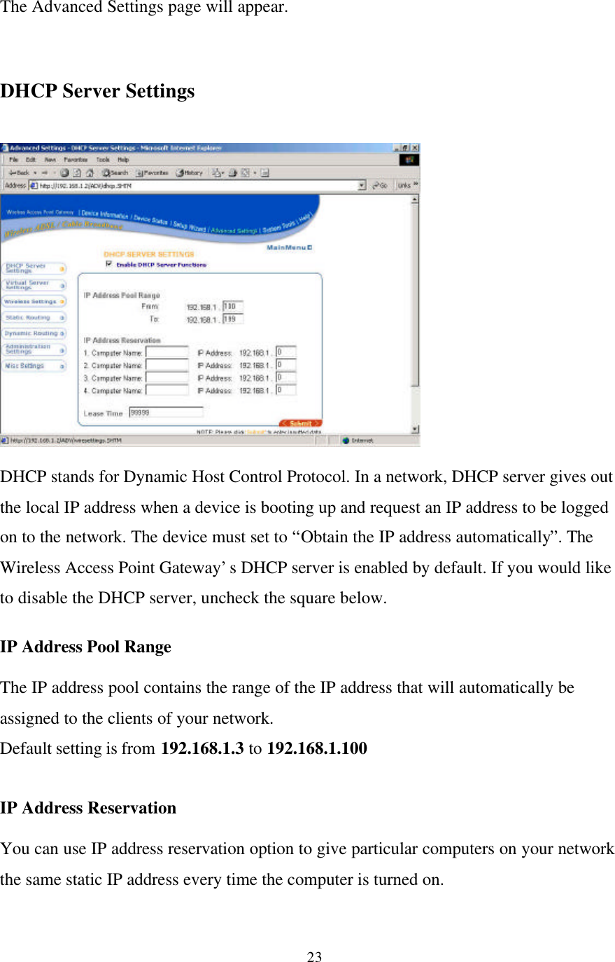 23The Advanced Settings page will appear.DHCP Server SettingsDHCP stands for Dynamic Host Control Protocol. In a network, DHCP server gives outthe local IP address when a device is booting up and request an IP address to be loggedon to the network. The device must set to “Obtain the IP address automatically”. TheWireless Access Point Gateway’s DHCP server is enabled by default. If you would liketo disable the DHCP server, uncheck the square below.IP Address Pool RangeThe IP address pool contains the range of the IP address that will automatically beassigned to the clients of your network.Default setting is from 192.168.1.3 to 192.168.1.100IP Address ReservationYou can use IP address reservation option to give particular computers on your networkthe same static IP address every time the computer is turned on.