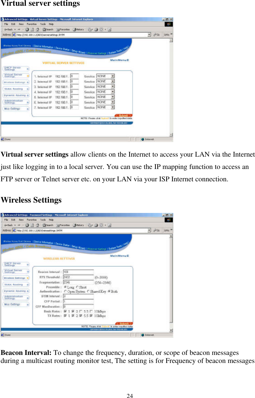 24Virtual server settingsVirtual server settings allow clients on the Internet to access your LAN via the Internetjust like logging in to a local server. You can use the IP mapping function to access anFTP server or Telnet server etc. on your LAN via your ISP Internet connection.Wireless SettingsBeacon Interval: To change the frequency, duration, or scope of beacon messagesduring a multicast routing monitor test, The setting is for Frequency of beacon messages