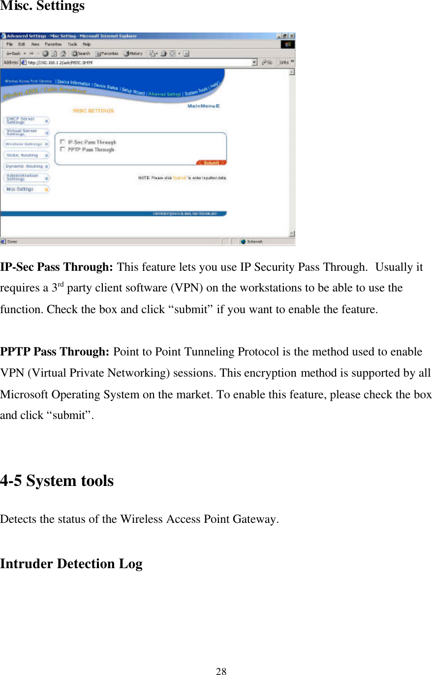 28Misc. SettingsIP-Sec Pass Through: This feature lets you use IP Security Pass Through.  Usually itrequires a 3rd party client software (VPN) on the workstations to be able to use thefunction. Check the box and click “submit” if you want to enable the feature.PPTP Pass Through: Point to Point Tunneling Protocol is the method used to enableVPN (Virtual Private Networking) sessions. This encryption method is supported by allMicrosoft Operating System on the market. To enable this feature, please check the boxand click “submit”.4-5 System toolsDetects the status of the Wireless Access Point Gateway.Intruder Detection Log