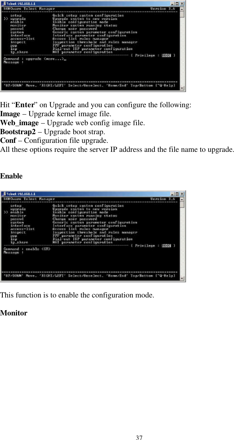 37Hit “Enter” on Upgrade and you can configure the following:Image – Upgrade kernel image file.Web_image – Upgrade web config image file.Bootstrap2 – Upgrade boot strap.Conf – Configuration file upgrade.All these options require the server IP address and the file name to upgrade.EnableThis function is to enable the configuration mode.Monitor