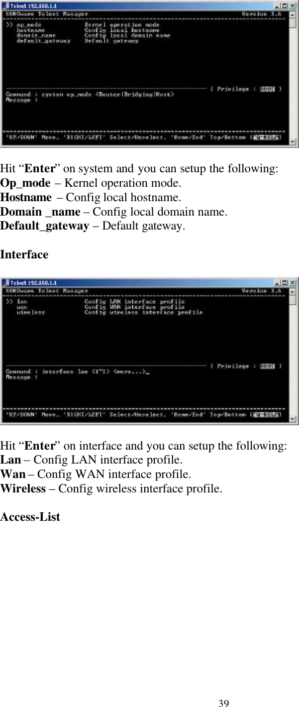 39Hit “Enter” on system and you can setup the following:Op_mode – Kernel operation mode.Hostname – Config local hostname.Domain _name – Config local domain name.Default_gateway – Default gateway.InterfaceHit “Enter” on interface and you can setup the following:Lan – Config LAN interface profile.Wan – Config WAN interface profile.Wireless – Config wireless interface profile.Access-List