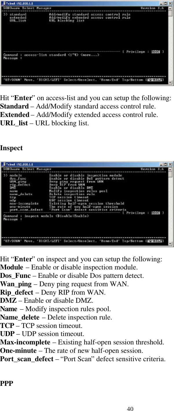 40Hit “Enter” on access-list and you can setup the following:Standard – Add/Modify standard access control rule.Extended – Add/Modify extended access control rule.URL_list – URL blocking list.InspectHit “Enter” on inspect and you can setup the following:Module – Enable or disable inspection module.Dos_Func – Enable or disable Dos pattern detect.Wan_ping – Deny ping request from WAN.Rip_defect – Deny RIP from WAN.DMZ – Enable or disable DMZ.Name – Modify inspection rules pool.Name_delete – Delete inspection rule.TCP – TCP session timeout.UDP – UDP session timeout.Max-incomplete – Existing half-open session threshold.One-minute – The rate of new half-open session.Port_scan_defect – “Port Scan” defect sensitive criteria.PPP