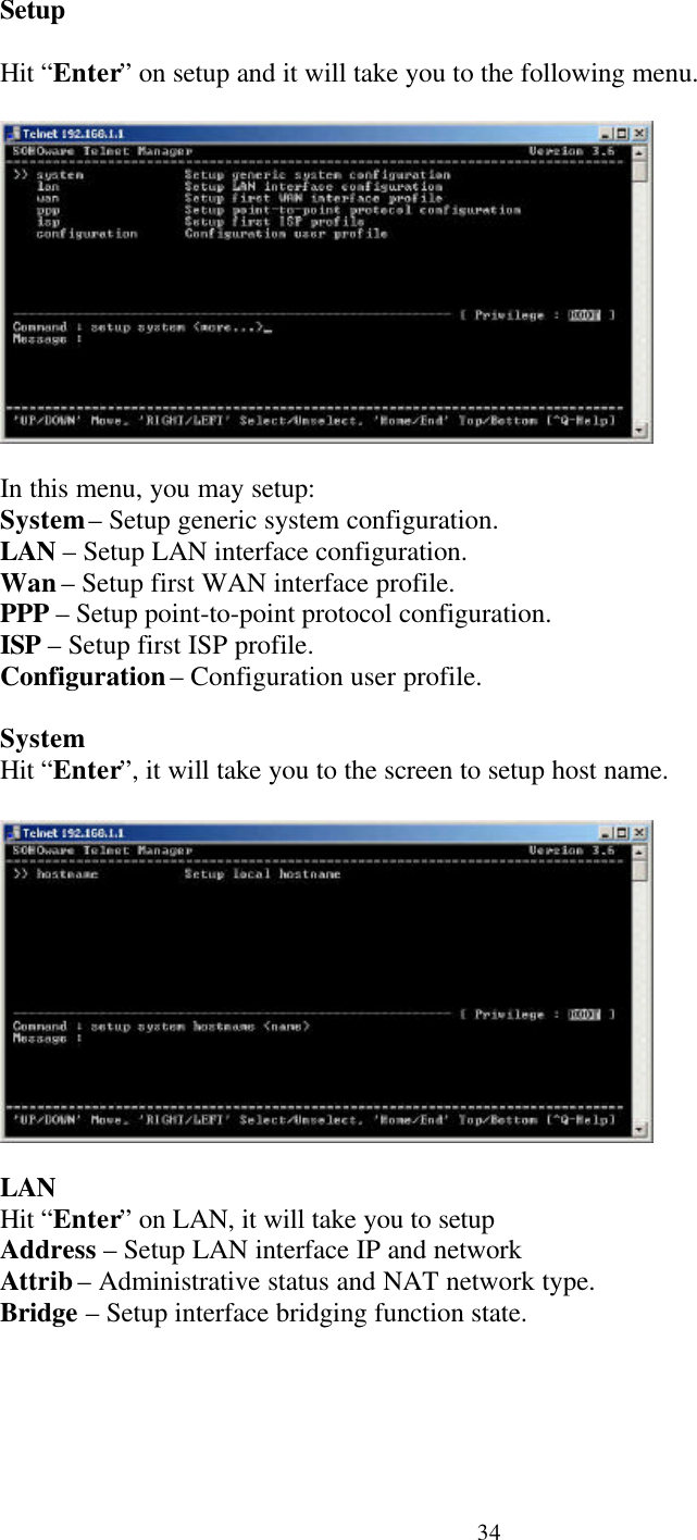 34SetupHit “Enter” on setup and it will take you to the following menu.In this menu, you may setup:System – Setup generic system configuration.LAN – Setup LAN interface configuration.Wan – Setup first WAN interface profile.PPP – Setup point-to-point protocol configuration.ISP – Setup first ISP profile.Configuration – Configuration user profile.SystemHit “Enter”, it will take you to the screen to setup host name.LANHit “Enter” on LAN, it will take you to setupAddress – Setup LAN interface IP and networkAttrib – Administrative status and NAT network type.Bridge – Setup interface bridging function state.