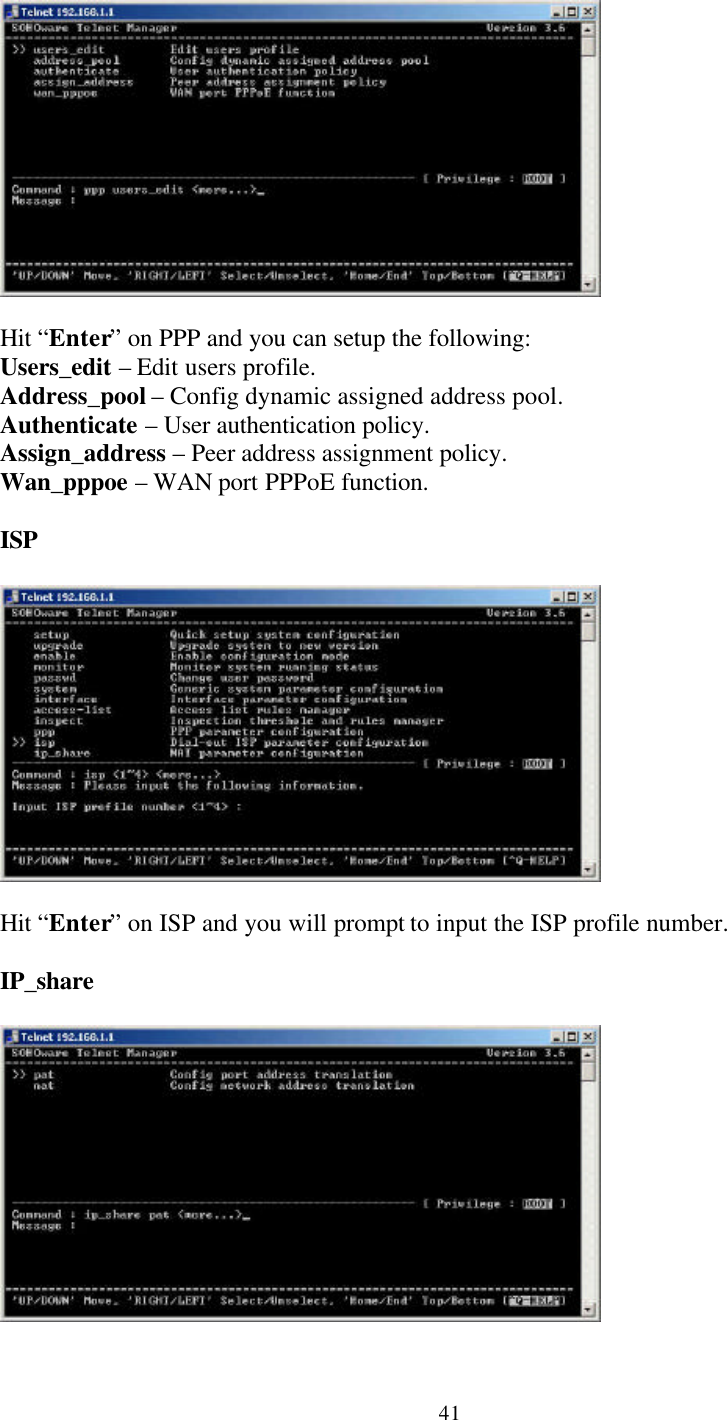 41Hit “Enter” on PPP and you can setup the following:Users_edit – Edit users profile.Address_pool – Config dynamic assigned address pool.Authenticate – User authentication policy.Assign_address – Peer address assignment policy.Wan_pppoe – WAN port PPPoE function.ISPHit “Enter” on ISP and you will prompt to input the ISP profile number.IP_share