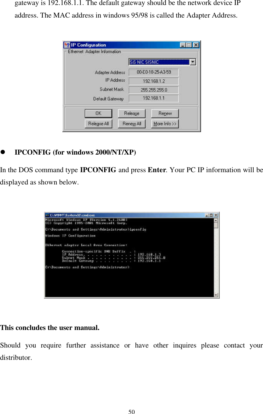 50gateway is 192.168.1.1. The default gateway should be the network device IPaddress. The MAC address in windows 95/98 is called the Adapter Address.l IPCONFIG (for windows 2000/NT/XP)In the DOS command type IPCONFIG and press Enter. Your PC IP information will bedisplayed as shown below.This concludes the user manual.Should you require further assistance or have other inquires please contact yourdistributor.