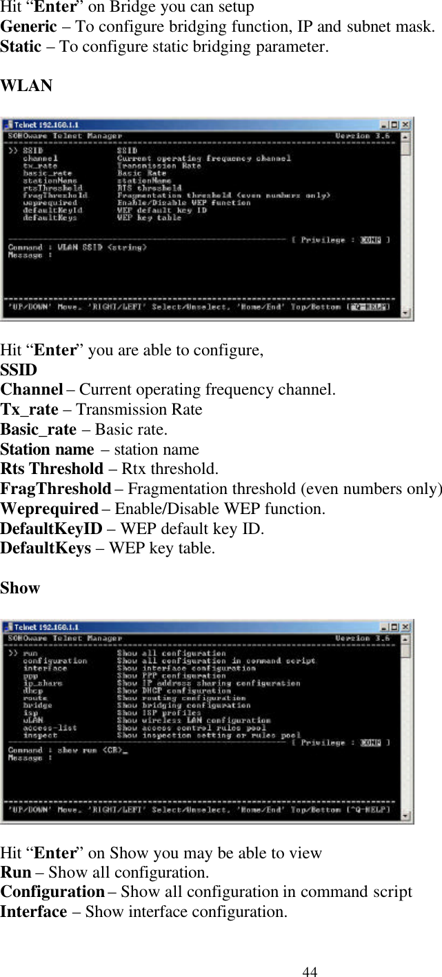 44Hit “Enter” on Bridge you can setupGeneric – To configure bridging function, IP and subnet mask.Static – To configure static bridging parameter.WLANHit “Enter” you are able to configure,SSIDChannel – Current operating frequency channel.Tx_rate – Transmission RateBasic_rate – Basic rate.Station name – station nameRts Threshold – Rtx threshold.FragThreshold – Fragmentation threshold (even numbers only)Weprequired – Enable/Disable WEP function.DefaultKeyID – WEP default key ID.DefaultKeys – WEP key table.ShowHit “Enter” on Show you may be able to viewRun – Show all configuration.Configuration – Show all configuration in command scriptInterface – Show interface configuration.