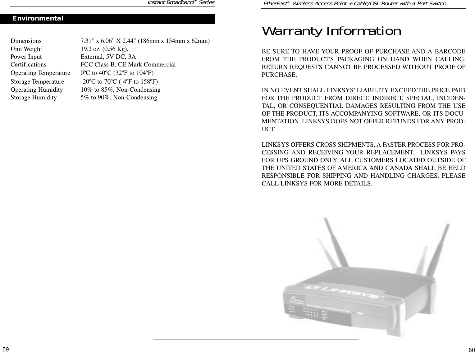 EtherFast®  Wireless Access Point + Cable/DSL Router with 4-Port Switch60Warranty InformationBE SURE TO HAVE YOUR PROOF OF PURCHASE AND A BARCODEFROM THE PRODUCT&apos;S PACKAGING ON HAND WHEN CALLING.RETURN REQUESTS CANNOT BE PROCESSED WITHOUT PROOF OFPURCHASE. IN NO EVENT SHALL LINKSYS’ LIABILITY EXCEED THE PRICE PAIDFOR THE PRODUCT FROM DIRECT, INDIRECT, SPECIAL, INCIDEN-TAL, OR CONSEQUENTIAL DAMAGES RESULTING FROM THE USEOF THE PRODUCT, ITS ACCOMPANYING SOFTWARE, OR ITS DOCU-MENTATION. LINKSYS DOES NOT OFFER REFUNDS FOR ANY PROD-UCT. LINKSYS OFFERS CROSS SHIPMENTS, A FASTER PROCESS FOR PRO-CESSING AND RECEIVING YOUR REPLACEMENT.  LINKSYS PAYSFOR UPS GROUND ONLY. ALL CUSTOMERS LOCATED OUTSIDE OFTHE UNITED STATES OF AMERICA AND CANADA SHALL BE HELDRESPONSIBLE FOR SHIPPING AND HANDLING CHARGES. PLEASECALL LINKSYS FOR MORE DETAILS.59Instant BroadbandTM SeriesConnectors 2 Antenna ConnectorsEnvironmentalDimensions 7.31” x 6.06” X 2.44” (186mm x 154mm x 62mm)Unit Weight 19.2 oz. (0.56 Kg).Power Input External, 5V DC, 3ACertifications FCC Class B, CE Mark CommercialOperating Temperature 0ºC to 40ºC (32ºF to 104ºF)Storage Temperature -20ºC to 70ºC (-4ºF to 158ºF)Operating Humidity 10% to 85%, Non-CondensingStorage Humidity 5% to 90%, Non-CondensingCustomerSupportEnvironmental