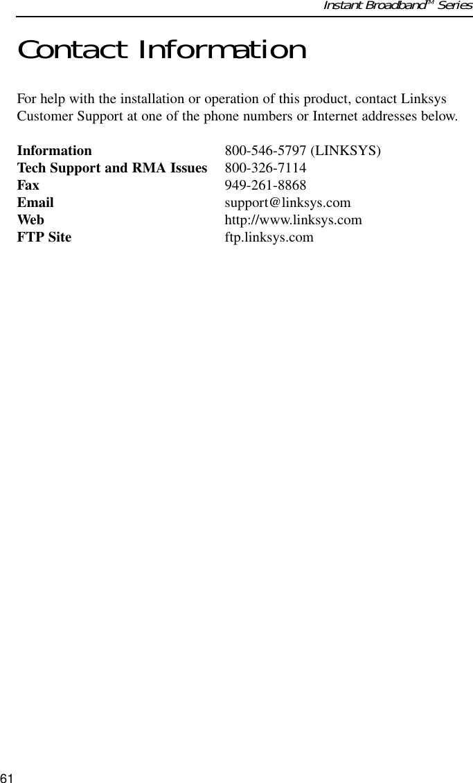 Contact InformationFor help with the installation or operation of this product, contact LinksysCustomer Support at one of the phone numbers or Internet addresses below.Information 800-546-5797 (LINKSYS)Tech Support and RMA Issues 800-326-7114Fax 949-261-8868Email support@linksys.comWeb http://www.linksys.comFTP Site ftp.linksys.com61Instant BroadbandTM Series