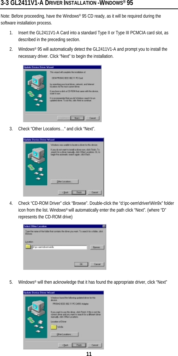  11 3-3 GL2411V1-A DRIVER INSTALLATION -WINDOWS® 95 Note: Before proceeding, have the Windows® 95 CD ready, as it will be required during the software installation process. 1.  Insert the GL2411V1-A Card into a standard Type II or Type III PCMCIA card slot, as described in the preceding section. 2. Windows® 95 will automatically detect the GL2411V1-A and prompt you to install the necessary driver. Click “Next” to begin the installation.  3.  Check “Other Locations…“ and click “Next”.  4.  Check “CD-ROM Driver” click “Browse”. Double-click the “d:\pc-oem\driver\Win9x” folder icon from the list. Windows® will automatically enter the path click “Next”. (where “D” represents the CD-ROM drive)  5. Windows® will then acknowledge that it has found the appropriate driver, click “Next” 