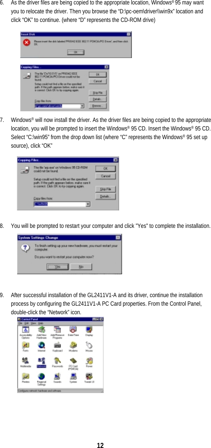  12 6.  As the driver files are being copied to the appropriate location, Windows® 95 may want you to relocate the driver. Then you browse the “D:\pc-oem\driver\\win9x” location and click “OK” to continue. (where “D” represents the CD-ROM drive) 7. Windows® will now install the driver. As the driver files are being copied to the appropriate location, you will be prompted to insert the Windows® 95 CD. Insert the Windows® 95 CD. Select “C:\win95” from the drop down list (where “C” represents the Windows® 95 set up source), click “OK”  8.  You will be prompted to restart your computer and click &quot;Yes&quot; to complete the installation.  9.  After successful installation of the GL2411V1-A and its driver, continue the installation process by configuring the GL2411V1-A PC Card properties. From the Control Panel, double-click the “Network” icon.  