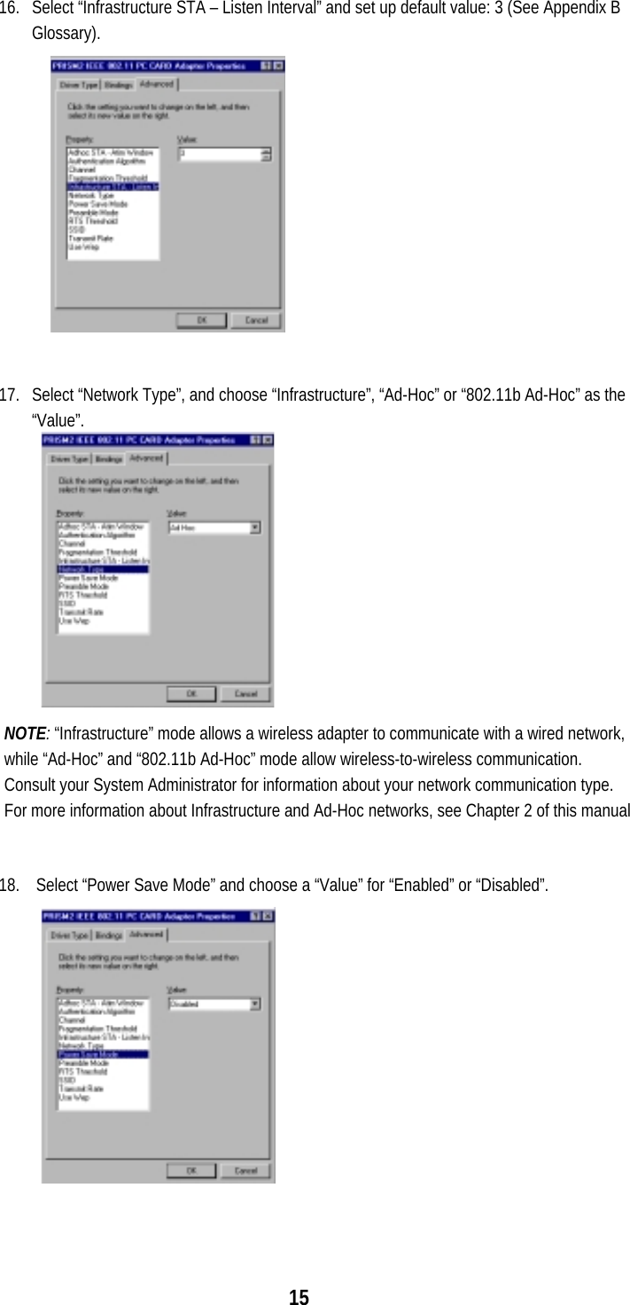  15  16.  Select “Infrastructure STA – Listen Interval” and set up default value: 3 (See Appendix B Glossary).  17.  Select “Network Type”, and choose “Infrastructure”, “Ad-Hoc” or “802.11b Ad-Hoc” as the “Value”. NOTE: “Infrastructure” mode allows a wireless adapter to communicate with a wired network, while “Ad-Hoc” and “802.11b Ad-Hoc” mode allow wireless-to-wireless communication.  Consult your System Administrator for information about your network communication type. For more information about Infrastructure and Ad-Hoc networks, see Chapter 2 of this manual  18.   Select “Power Save Mode” and choose a “Value” for “Enabled” or “Disabled”. 