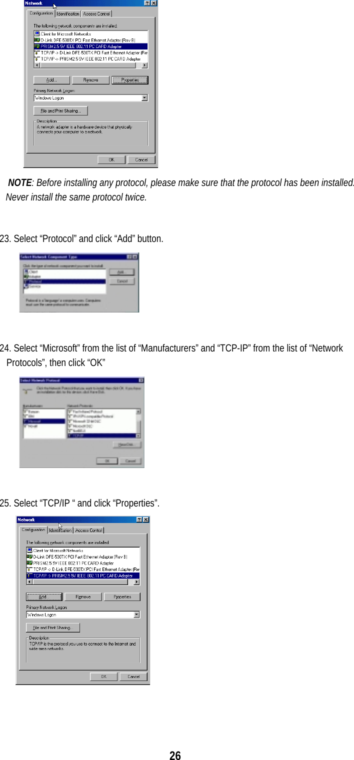  26              NOTE: Before installing any protocol, please make sure that the protocol has been installed. Never install the same protocol twice.  23. Select “Protocol” and click “Add” button.  24. Select “Microsoft” from the list of “Manufacturers” and “TCP-IP” from the list of “Network Protocols”, then click “OK”  25. Select “TCP/IP “ and click “Properties”.        