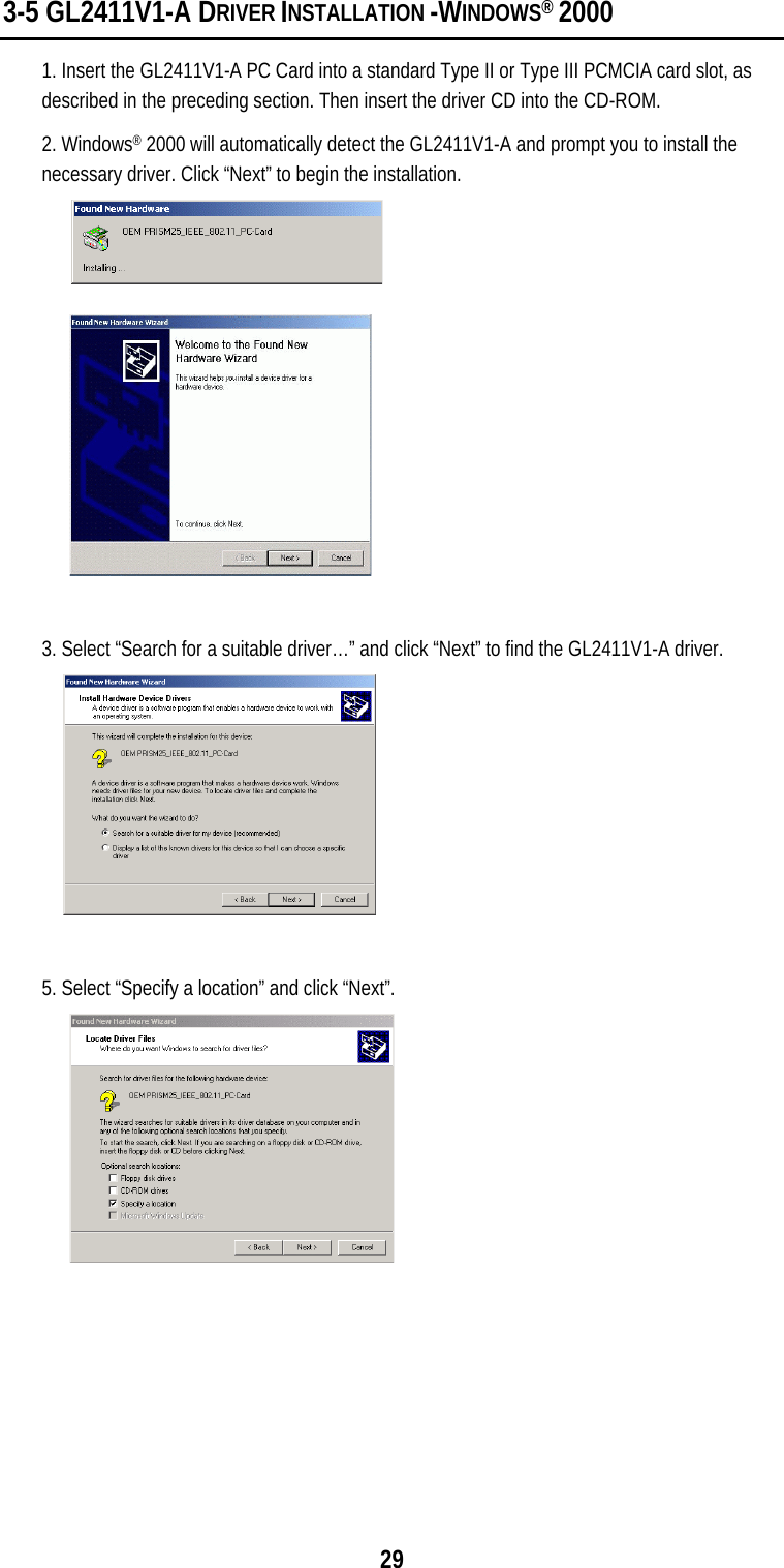  29 3-5 GL2411V1-A DRIVER INSTALLATION -WINDOWS® 2000 1. Insert the GL2411V1-A PC Card into a standard Type II or Type III PCMCIA card slot, as described in the preceding section. Then insert the driver CD into the CD-ROM. 2. Windows® 2000 will automatically detect the GL2411V1-A and prompt you to install the necessary driver. Click “Next” to begin the installation.           3. Select “Search for a suitable driver…” and click “Next” to find the GL2411V1-A driver.   5. Select “Specify a location” and click “Next”.               