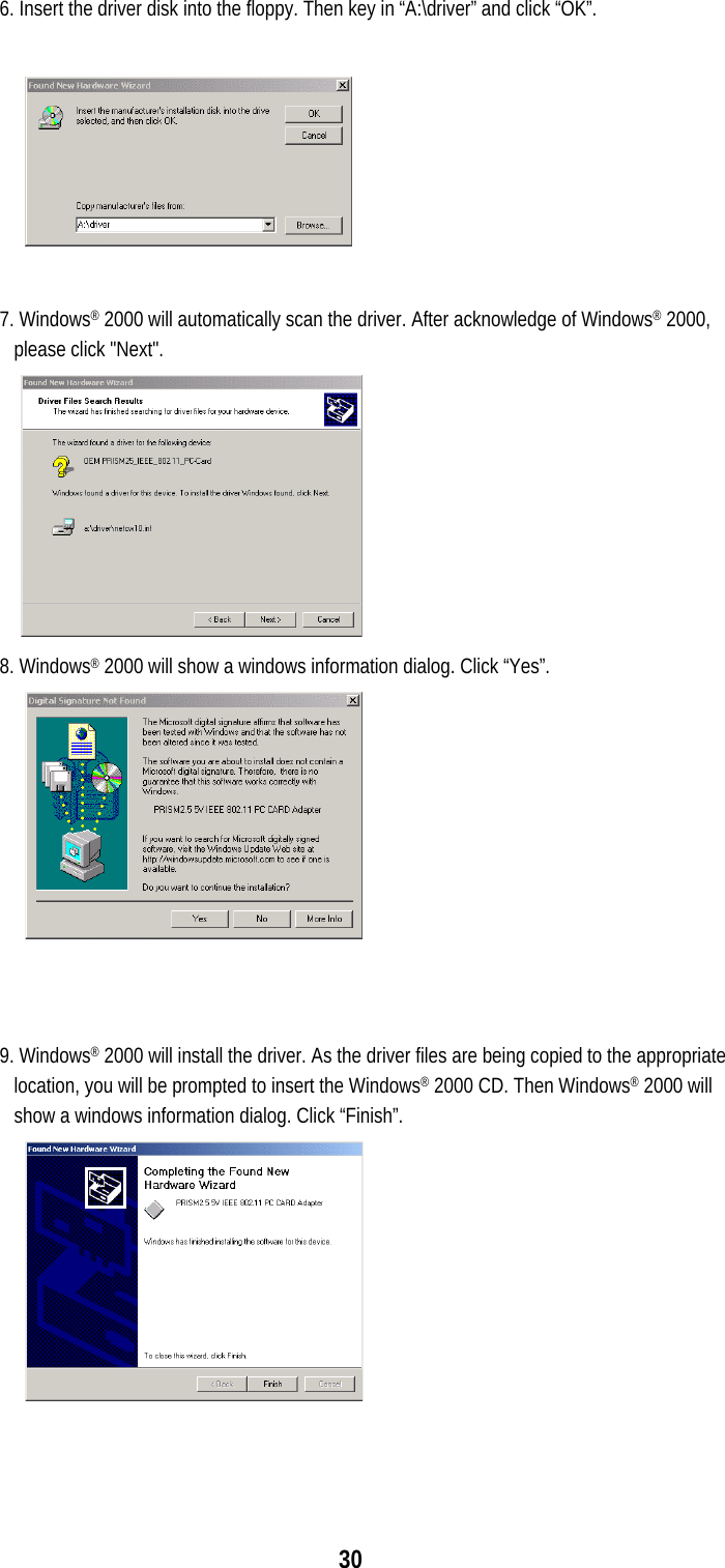  30 6. Insert the driver disk into the floppy. Then key in “A:\driver” and click “OK”.     7. Windows® 2000 will automatically scan the driver. After acknowledge of Windows® 2000, please click &quot;Next&quot;.  8. Windows® 2000 will show a windows information dialog. Click “Yes”.    9. Windows® 2000 will install the driver. As the driver files are being copied to the appropriate location, you will be prompted to insert the Windows® 2000 CD. Then Windows® 2000 will show a windows information dialog. Click “Finish”.   