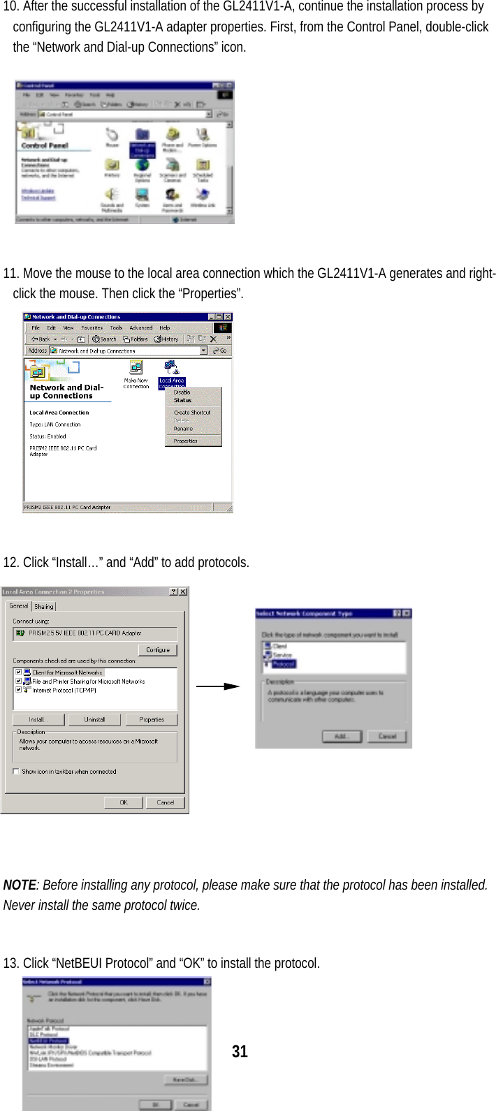  31 10. After the successful installation of the GL2411V1-A, continue the installation process by configuring the GL2411V1-A adapter properties. First, from the Control Panel, double-click the “Network and Dial-up Connections” icon.  11. Move the mouse to the local area connection which the GL2411V1-A generates and right-click the mouse. Then click the “Properties”.  12. Click “Install…” and “Add” to add protocols.         NOTE: Before installing any protocol, please make sure that the protocol has been installed. Never install the same protocol twice.  13. Click “NetBEUI Protocol” and “OK” to install the protocol. 