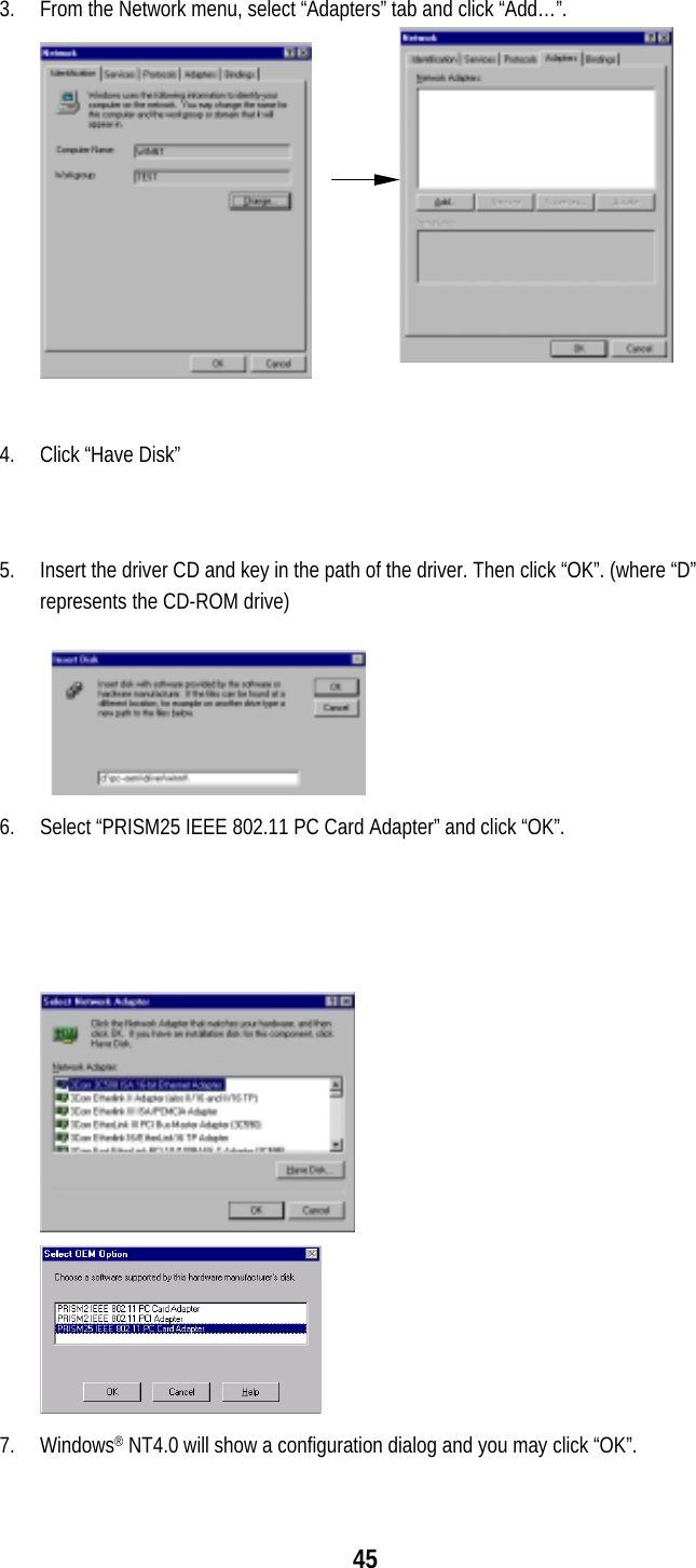  45   3.  From the Network menu, select “Adapters” tab and click “Add…”.  4.  Click “Have Disk”   5.  Insert the driver CD and key in the path of the driver. Then click “OK”. (where “D” represents the CD-ROM drive)  6.  Select “PRISM25 IEEE 802.11 PC Card Adapter” and click “OK”.  7. Windows® NT4.0 will show a configuration dialog and you may click “OK”.  