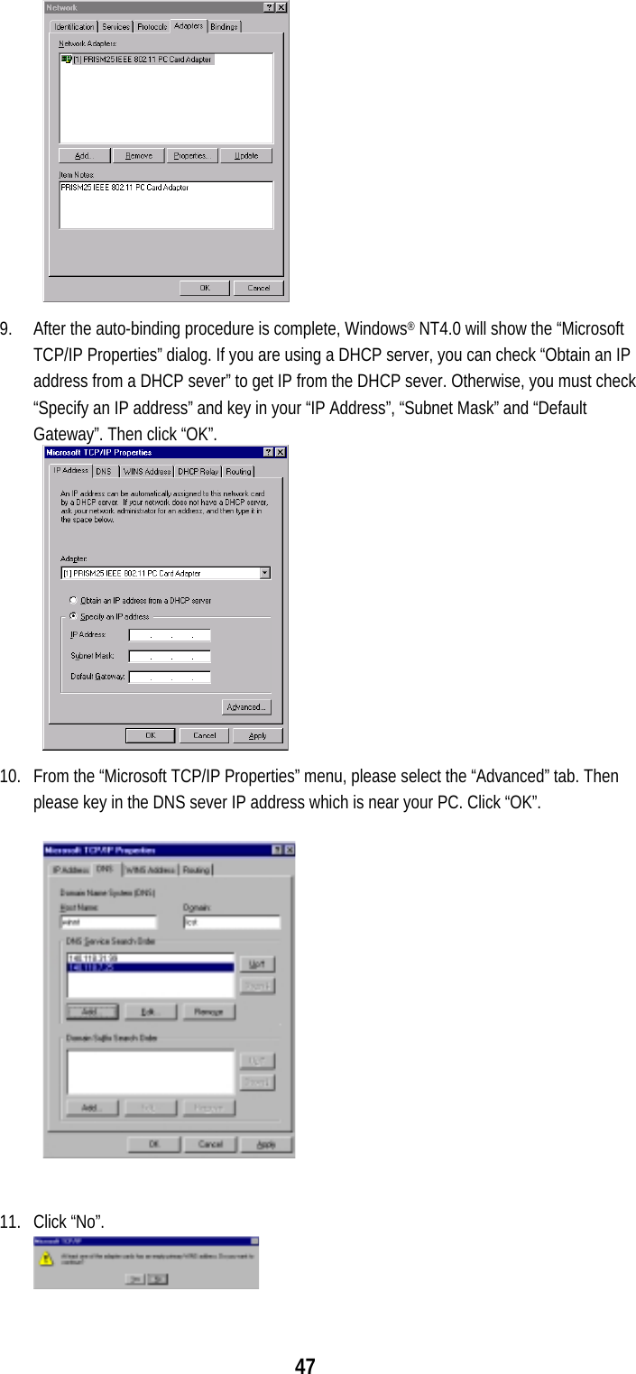  47              9.  After the auto-binding procedure is complete, Windows® NT4.0 will show the “Microsoft TCP/IP Properties” dialog. If you are using a DHCP server, you can check “Obtain an IP address from a DHCP sever” to get IP from the DHCP sever. Otherwise, you must check “Specify an IP address” and key in your “IP Address”, “Subnet Mask” and “Default Gateway”. Then click “OK”.             10.  From the “Microsoft TCP/IP Properties” menu, please select the “Advanced” tab. Then please key in the DNS sever IP address which is near your PC. Click “OK”.  11. Click “No”. 