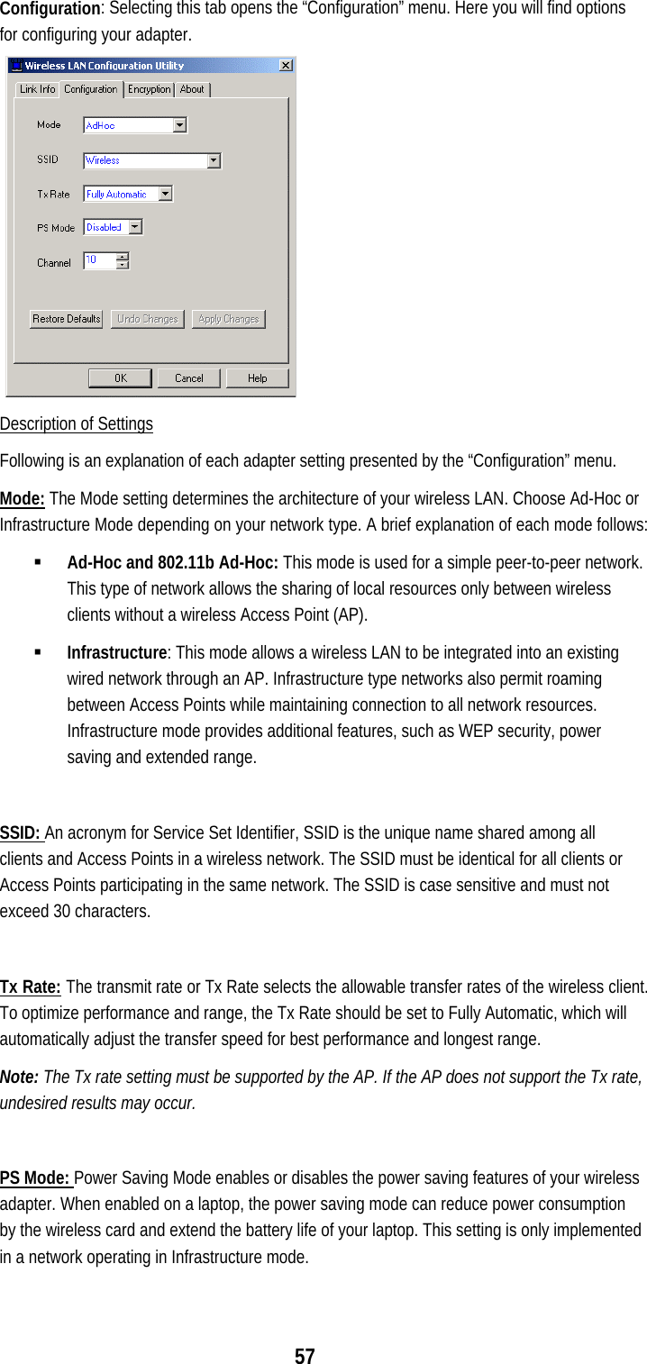  57 Configuration: Selecting this tab opens the “Configuration” menu. Here you will find options for configuring your adapter.                                    Description of Settings Following is an explanation of each adapter setting presented by the “Configuration” menu. Mode: The Mode setting determines the architecture of your wireless LAN. Choose Ad-Hoc or Infrastructure Mode depending on your network type. A brief explanation of each mode follows: !&quot; Ad-Hoc and 802.11b Ad-Hoc: This mode is used for a simple peer-to-peer network. This type of network allows the sharing of local resources only between wireless clients without a wireless Access Point (AP).  !&quot; Infrastructure: This mode allows a wireless LAN to be integrated into an existing wired network through an AP. Infrastructure type networks also permit roaming between Access Points while maintaining connection to all network resources. Infrastructure mode provides additional features, such as WEP security, power saving and extended range.  SSID: An acronym for Service Set Identifier, SSID is the unique name shared among all clients and Access Points in a wireless network. The SSID must be identical for all clients or Access Points participating in the same network. The SSID is case sensitive and must not exceed 30 characters.  Tx Rate: The transmit rate or Tx Rate selects the allowable transfer rates of the wireless client. To optimize performance and range, the Tx Rate should be set to Fully Automatic, which will automatically adjust the transfer speed for best performance and longest range. Note: The Tx rate setting must be supported by the AP. If the AP does not support the Tx rate, undesired results may occur.   PS Mode: Power Saving Mode enables or disables the power saving features of your wireless adapter. When enabled on a laptop, the power saving mode can reduce power consumption by the wireless card and extend the battery life of your laptop. This setting is only implemented in a network operating in Infrastructure mode.  