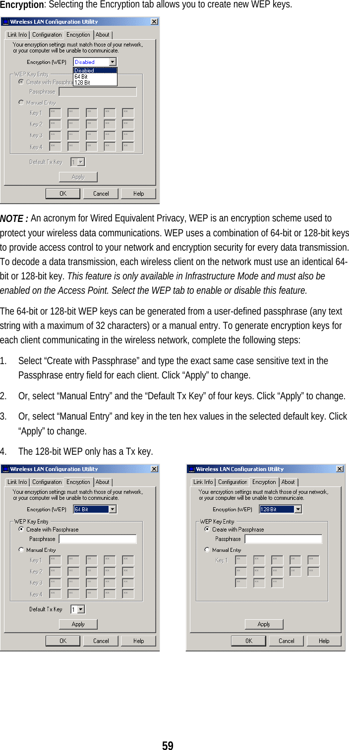  59 Encryption: Selecting the Encryption tab allows you to create new WEP keys.   NOTE : An acronym for Wired Equivalent Privacy, WEP is an encryption scheme used to protect your wireless data communications. WEP uses a combination of 64-bit or 128-bit keys to provide access control to your network and encryption security for every data transmission. To decode a data transmission, each wireless client on the network must use an identical 64-bit or 128-bit key. This feature is only available in Infrastructure Mode and must also be enabled on the Access Point. Select the WEP tab to enable or disable this feature. The 64-bit or 128-bit WEP keys can be generated from a user-defined passphrase (any text string with a maximum of 32 characters) or a manual entry. To generate encryption keys for each client communicating in the wireless network, complete the following steps: 1.  Select “Create with Passphrase” and type the exact same case sensitive text in the Passphrase entry field for each client. Click “Apply” to change. 2.  Or, select “Manual Entry” and the “Default Tx Key” of four keys. Click “Apply” to change. 3.  Or, select “Manual Entry” and key in the ten hex values in the selected default key. Click “Apply” to change. 4.  The 128-bit WEP only has a Tx key.       