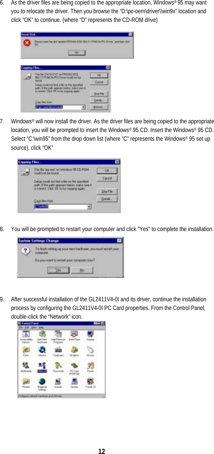  126.  As the driver files are being copied to the appropriate location, Windows® 95 may want you to relocate the driver. Then you browse the “D:\pc-oem\driver\\win9x” location and click “OK” to continue. (where “D” represents the CD-ROM drive) 7. Windows® will now install the driver. As the driver files are being copied to the appropriate location, you will be prompted to insert the Windows® 95 CD. Insert the Windows® 95 CD. Select “C:\win95” from the drop down list (where “C” represents the Windows® 95 set up source), click “OK”  8.  You will be prompted to restart your computer and click &quot;Yes&quot; to complete the installation.  9.  After successful installation of the GL2411V4-0I and its driver, continue the installation process by configuring the GL2411V4-0I PC Card properties. From the Control Panel, double-click the “Network” icon.  
