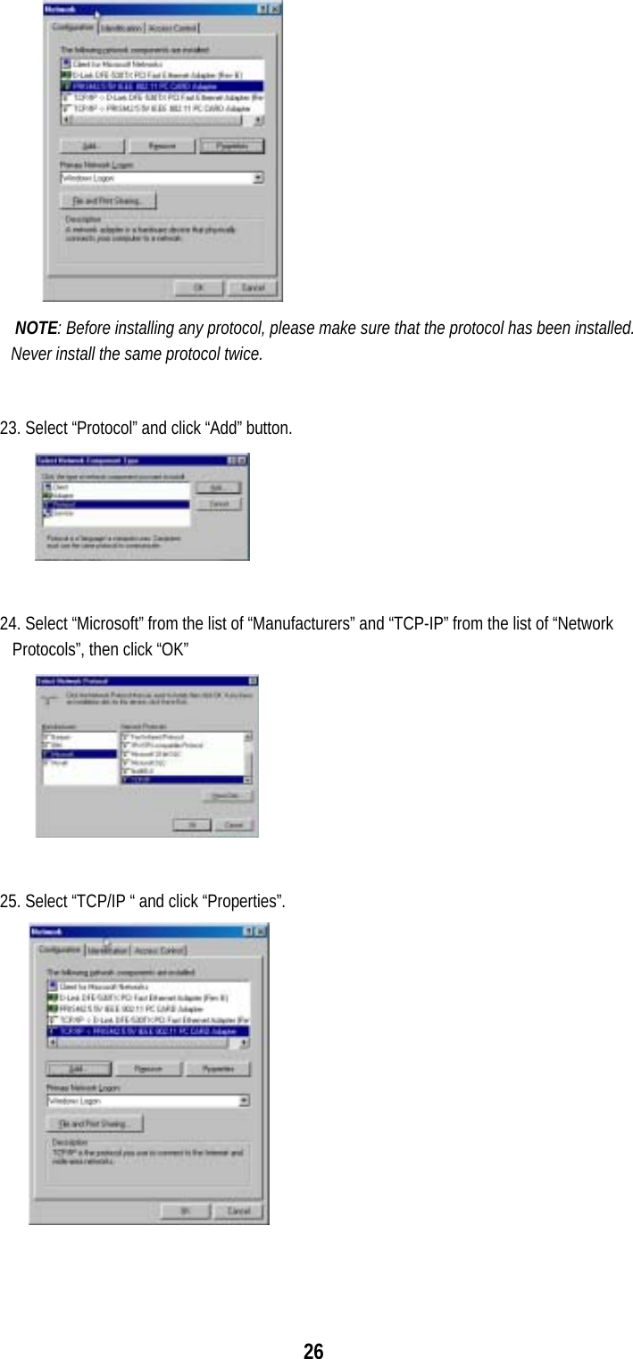 26             NOTE: Before installing any protocol, please make sure that the protocol has been installed. Never install the same protocol twice.  23. Select “Protocol” and click “Add” button.  24. Select “Microsoft” from the list of “Manufacturers” and “TCP-IP” from the list of “Network Protocols”, then click “OK”  25. Select “TCP/IP “ and click “Properties”.        