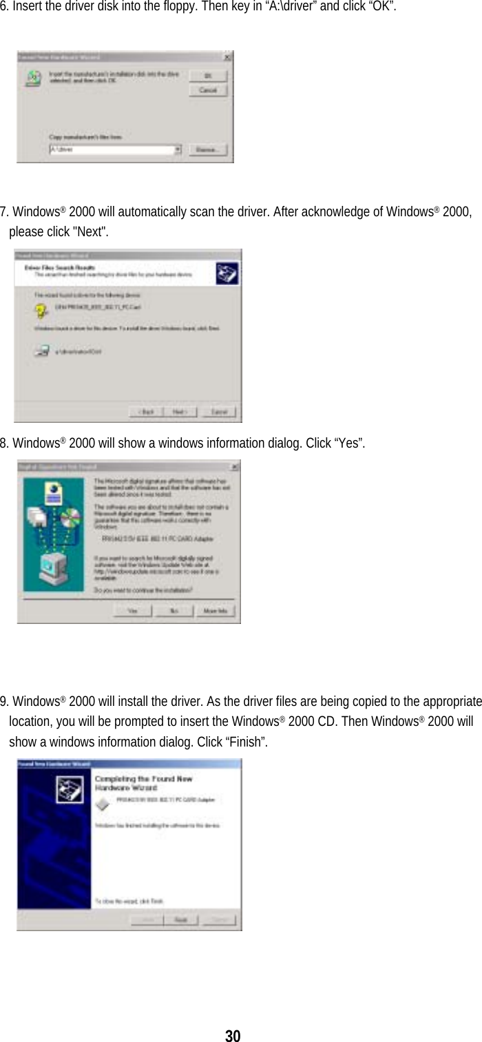  306. Insert the driver disk into the floppy. Then key in “A:\driver” and click “OK”.     7. Windows® 2000 will automatically scan the driver. After acknowledge of Windows® 2000, please click &quot;Next&quot;.  8. Windows® 2000 will show a windows information dialog. Click “Yes”.    9. Windows® 2000 will install the driver. As the driver files are being copied to the appropriate location, you will be prompted to insert the Windows® 2000 CD. Then Windows® 2000 will show a windows information dialog. Click “Finish”.   