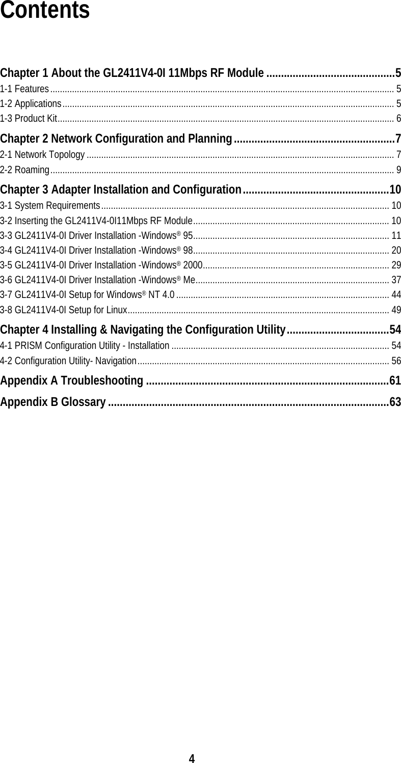  4Contents  Chapter 1 About the GL2411V4-0I 11Mbps RF Module............................................5 1-1 Features.............................................................................................................................................. 5 1-2 Applications......................................................................................................................................... 5 1-3 Product Kit........................................................................................................................................... 6 Chapter 2 Network Configuration and Planning.......................................................7 2-1 Network Topology............................................................................................................................... 7 2-2 Roaming.............................................................................................................................................. 9 Chapter 3 Adapter Installation and Configuration..................................................10 3-1 System Requirements....................................................................................................................... 10 3-2 Inserting the GL2411V4-0I11Mbps RF Module................................................................................. 10 3-3 GL2411V4-0I Driver Installation -Windows® 95................................................................................. 11 3-4 GL2411V4-0I Driver Installation -Windows® 98................................................................................. 20 3-5 GL2411V4-0I Driver Installation -Windows® 2000............................................................................. 29 3-6 GL2411V4-0I Driver Installation -Windows® Me................................................................................ 37 3-7 GL2411V4-0I Setup for Windows® NT 4.0........................................................................................ 44 3-8 GL2411V4-0I Setup for Linux............................................................................................................ 49 Chapter 4 Installing &amp; Navigating the Configuration Utility...................................54 4-1 PRISM Configuration Utility - Installation .......................................................................................... 54 4-2 Configuration Utility- Navigation........................................................................................................ 56 Appendix A Troubleshooting...................................................................................61 Appendix B Glossary................................................................................................63   