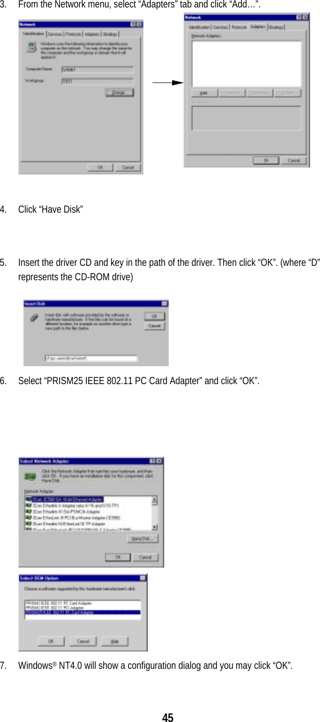  45  3.  From the Network menu, select “Adapters” tab and click “Add…”.  4.  Click “Have Disk”   5.  Insert the driver CD and key in the path of the driver. Then click “OK”. (where “D” represents the CD-ROM drive)  6.  Select “PRISM25 IEEE 802.11 PC Card Adapter” and click “OK”.  7. Windows® NT4.0 will show a configuration dialog and you may click “OK”.  