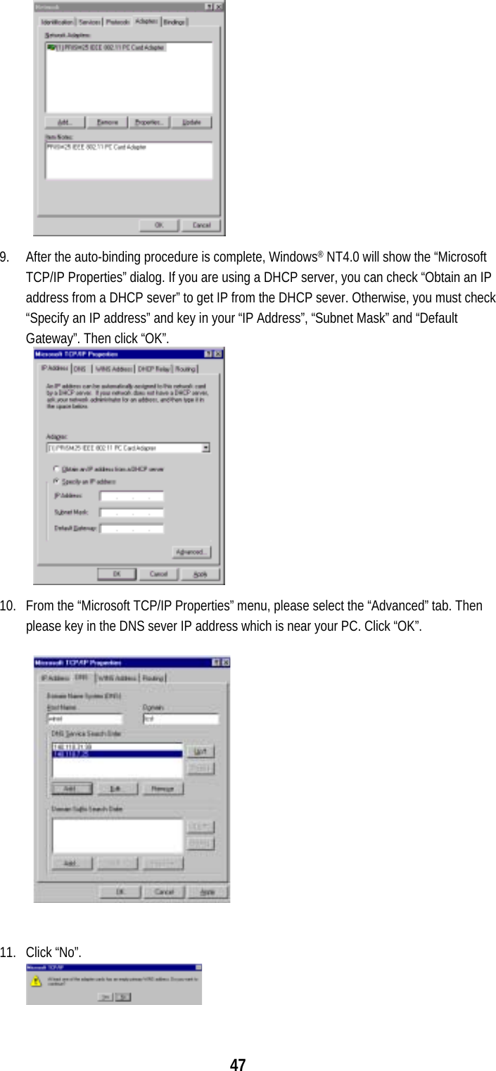  47             9.  After the auto-binding procedure is complete, Windows® NT4.0 will show the “Microsoft TCP/IP Properties” dialog. If you are using a DHCP server, you can check “Obtain an IP address from a DHCP sever” to get IP from the DHCP sever. Otherwise, you must check “Specify an IP address” and key in your “IP Address”, “Subnet Mask” and “Default Gateway”. Then click “OK”.             10.  From the “Microsoft TCP/IP Properties” menu, please select the “Advanced” tab. Then please key in the DNS sever IP address which is near your PC. Click “OK”.  11. Click “No”. 
