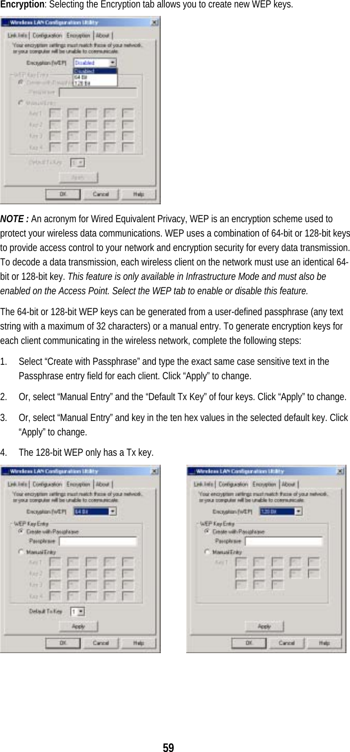  59Encryption: Selecting the Encryption tab allows you to create new WEP keys.   NOTE : An acronym for Wired Equivalent Privacy, WEP is an encryption scheme used to protect your wireless data communications. WEP uses a combination of 64-bit or 128-bit keys to provide access control to your network and encryption security for every data transmission. To decode a data transmission, each wireless client on the network must use an identical 64-bit or 128-bit key. This feature is only available in Infrastructure Mode and must also be enabled on the Access Point. Select the WEP tab to enable or disable this feature. The 64-bit or 128-bit WEP keys can be generated from a user-defined passphrase (any text string with a maximum of 32 characters) or a manual entry. To generate encryption keys for each client communicating in the wireless network, complete the following steps: 1.  Select “Create with Passphrase” and type the exact same case sensitive text in the Passphrase entry field for each client. Click “Apply” to change. 2.  Or, select “Manual Entry” and the “Default Tx Key” of four keys. Click “Apply” to change. 3.  Or, select “Manual Entry” and key in the ten hex values in the selected default key. Click “Apply” to change. 4.  The 128-bit WEP only has a Tx key.       