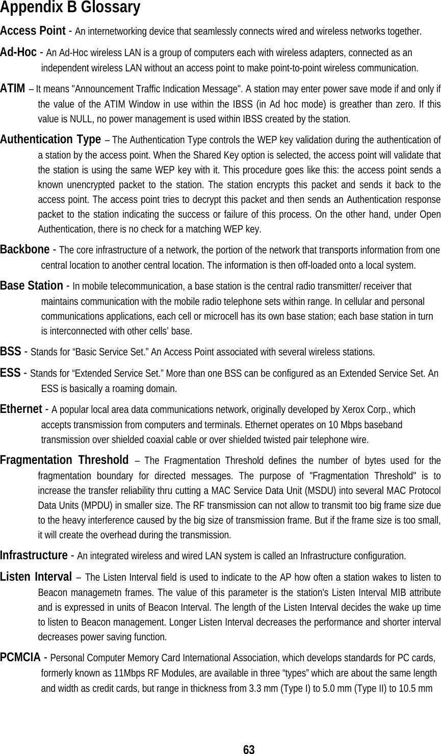  63Appendix B Glossary Access Point - An internetworking device that seamlessly connects wired and wireless networks together. Ad-Hoc - An Ad-Hoc wireless LAN is a group of computers each with wireless adapters, connected as an independent wireless LAN without an access point to make point-to-point wireless communication. ATIM – It means &quot;Announcement Traffic Indication Message&quot;. A station may enter power save mode if and only if the value of the ATIM Window in use within the IBSS (in Ad hoc mode) is greather than zero. If this value is NULL, no power management is used within IBSS created by the station. Authentication Type – The Authentication Type controls the WEP key validation during the authentication of a station by the access point. When the Shared Key option is selected, the access point will validate that the station is using the same WEP key with it. This procedure goes like this: the access point sends a known unencrypted packet to the station. The station encrypts this packet and sends it back to the access point. The access point tries to decrypt this packet and then sends an Authentication response packet to the station indicating the success or failure of this process. On the other hand, under Open Authentication, there is no check for a matching WEP key. Backbone - The core infrastructure of a network, the portion of the network that transports information from one central location to another central location. The information is then off-loaded onto a local system. Base Station - In mobile telecommunication, a base station is the central radio transmitter/ receiver that maintains communication with the mobile radio telephone sets within range. In cellular and personal communications applications, each cell or microcell has its own base station; each base station in turn is interconnected with other cells’ base. BSS - Stands for “Basic Service Set.” An Access Point associated with several wireless stations. ESS - Stands for “Extended Service Set.” More than one BSS can be configured as an Extended Service Set. An ESS is basically a roaming domain. Ethernet - A popular local area data communications network, originally developed by Xerox Corp., which accepts transmission from computers and terminals. Ethernet operates on 10 Mbps baseband transmission over shielded coaxial cable or over shielded twisted pair telephone wire. Fragmentation Threshold – The Fragmentation Threshold defines the number of bytes used for the fragmentation boundary for directed messages. The purpose of &quot;Fragmentation Threshold&quot; is to    increase the transfer reliability thru cutting a MAC Service Data Unit (MSDU) into several MAC Protocol Data Units (MPDU) in smaller size. The RF transmission can not allow to transmit too big frame size due to the heavy interference caused by the big size of transmission frame. But if the frame size is too small, it will create the overhead during the transmission. Infrastructure - An integrated wireless and wired LAN system is called an Infrastructure configuration. Listen Interval – The Listen Interval field is used to indicate to the AP how often a station wakes to listen to Beacon managemetn frames. The value of this parameter is the station&apos;s Listen Interval MIB attribute and is expressed in units of Beacon Interval. The length of the Listen Interval decides the wake up time to listen to Beacon management. Longer Listen Interval decreases the performance and shorter interval decreases power saving function. PCMCIA - Personal Computer Memory Card International Association, which develops standards for PC cards, formerly known as 11Mbps RF Modules, are available in three “types” which are about the same length and width as credit cards, but range in thickness from 3.3 mm (Type I) to 5.0 mm (Type II) to 10.5 mm 