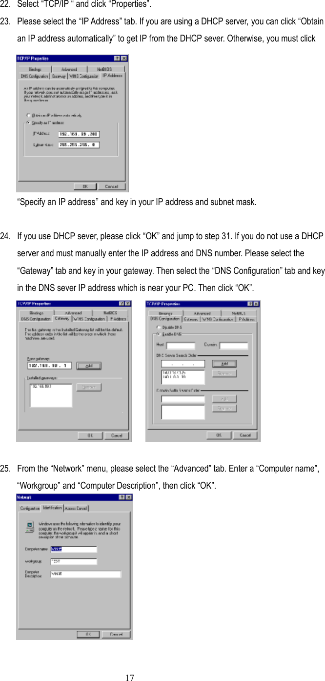  17 22.  Select ”TCP/IP ” and click ”Properties…. 23.  Please select the ”IP Address… tab. If you are using a DHCP server, you can click ”Obtain an IP address automatically… to get IP from the DHCP sever. Otherwise, you must click ”Specify an IP address… and key in your IP address and subnet mask.  24.  If you use DHCP sever, please click ”OK… and jump to step 31. If you do not use a DHCP server and must manually enter the IP address and DNS number. Please select the ”Gateway… tab and key in your gateway. Then select the ”DNS Configuration… tab and key in the DNS sever IP address which is near your PC. Then click ”OK….  25.  From the ”Network… menu, please select the ”Advanced… tab. Enter a ”Computer name…, ”Workgroup… and ”Computer Description…, then click ”OK….  