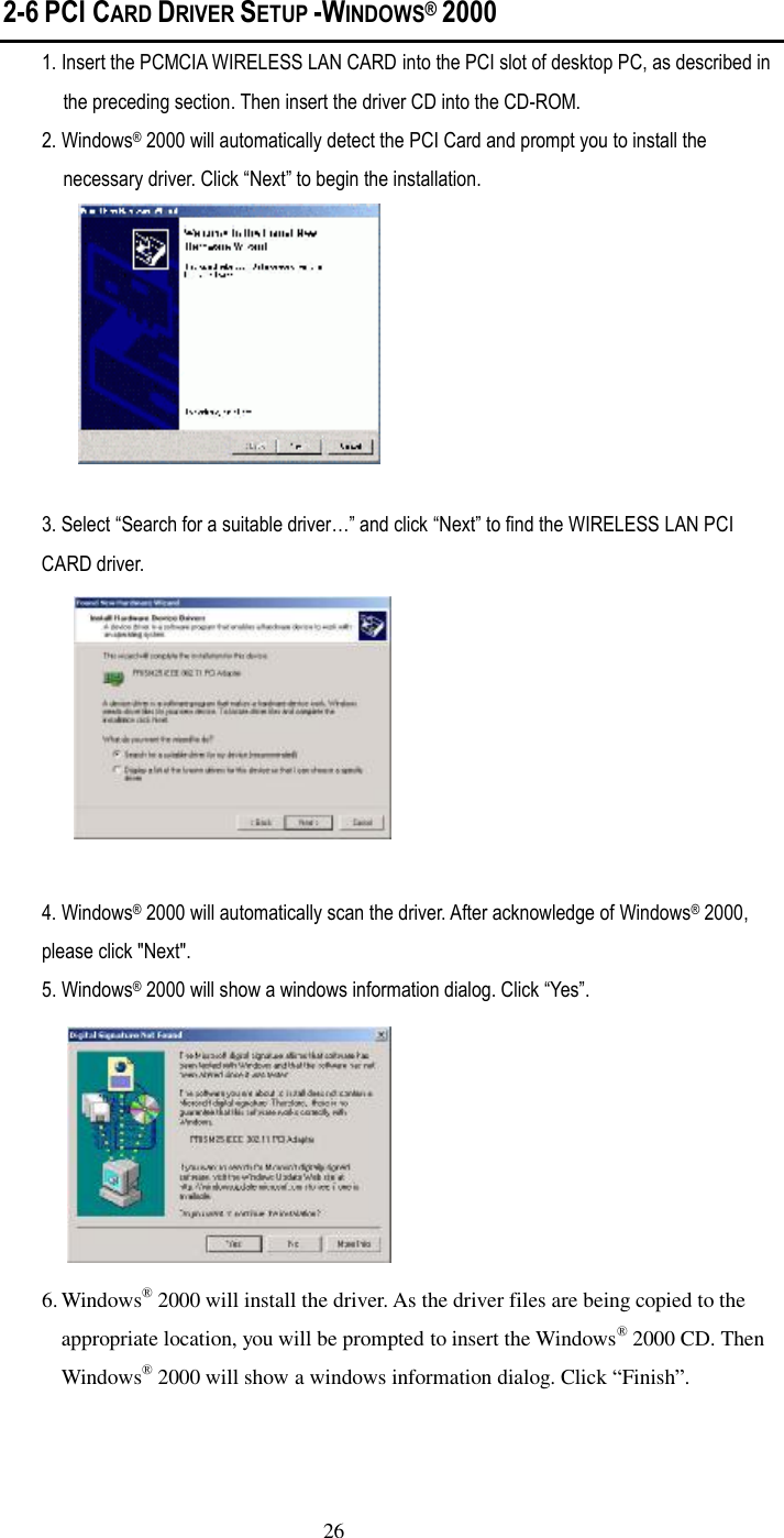  26 2-6 PCI CARD DRIVER SETUP -WINDOWS堯 2000 1. Insert the PCMCIA WIRELESS LAN CARD into the PCI slot of desktop PC, as described in the preceding section. Then insert the driver CD into the CD-ROM. 2. Windows– 2000 will automatically detect the PCI Card and prompt you to install the necessary driver. Click ”Next… to begin the installation.  3. Select ”Search for a suitable driver䀎… and click ”Next… to find the WIRELESS LAN PCI CARD driver.   4. Windows– 2000 will automatically scan the driver. After acknowledge of Windows– 2000, please click &quot;Next&quot;. 5. Windows– 2000 will show a windows information dialog. Click ”Yes….  6. Windows“ 2000 will install the driver. As the driver files are being copied to the appropriate location, you will be prompted to insert the Windows“ 2000 CD. Then Windows“ 2000 will show a windows information dialog. Click ”Finish„. 