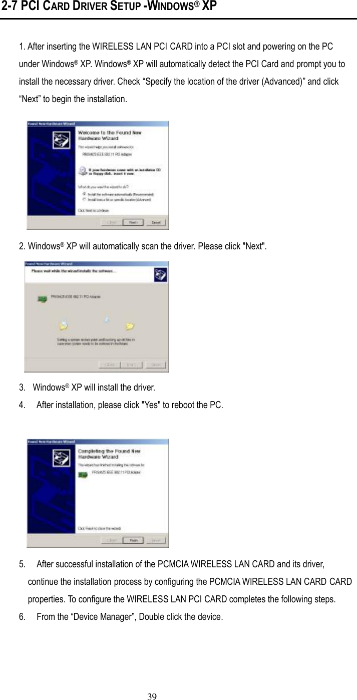  39 2-7 PCI CARD DRIVER SETUP -WINDOWS堯 XP  1. After inserting the WIRELESS LAN PCI CARD into a PCI slot and powering on the PC under Windows– XP. Windows– XP will automatically detect the PCI Card and prompt you to install the necessary driver. Check ”Specify the location of the driver (Advanced)… and click ”Next… to begin the installation.  2. Windows– XP will automatically scan the driver. Please click &quot;Next&quot;.    3.  Windows– XP will install the driver.   4.  After installation, please click &quot;Yes&quot; to reboot the PC.   5.  After successful installation of the PCMCIA WIRELESS LAN CARD and its driver, continue the installation process by configuring the PCMCIA WIRELESS LAN CARD CARD properties. To configure the WIRELESS LAN PCI CARD completes the following steps. 6.  From the ”Device Manager…, Double click the device. 