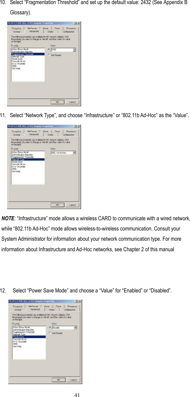  41  10.  Select ”Fragmentation Threshold… and set up the default value: 2432 (See Appendix B Glossary).  11.  Select ”Network Type…, and choose ”Infrastructure… or ”802.11b Ad-Hoc… as the ”Value….  NOTE: ”Infrastructure… mode allows a wireless CARD to communicate with a wired network, while ”802.11b Ad-Hoc… mode allows wireless-to-wireless communication. Consult your System Administrator for information about your network communication type. For more information about Infrastructure and Ad-Hoc networks, see Chapter 2 of this manual    12.   Select ”Power Save Mode… and choose a ”Value… for ”Enabled… or ”Disabled….  