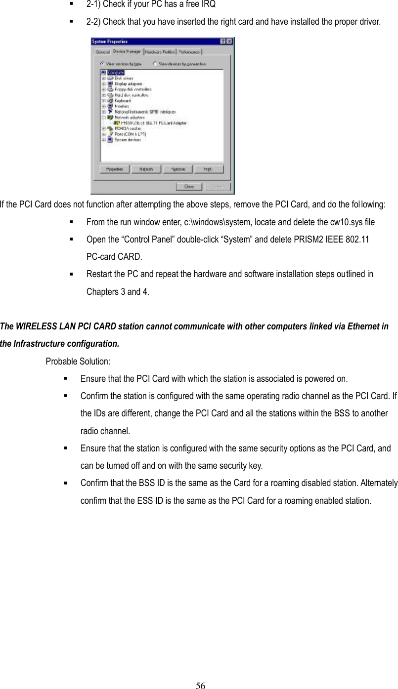  56 §  2-1) Check if your PC has a free IRQ §  2-2) Check that you have inserted the right card and have installed the proper driver.  If the PCI Card does not function after attempting the above steps, remove the PCI Card, and do the following: §  From the run window enter, c:\windows\system, locate and delete the cw10.sys file   §  Open the ”Control Panel… double-click ”System… and delete PRISM2 IEEE 802.11 PC-card CARD.   §  Restart the PC and repeat the hardware and software installation steps outlined in Chapters 3 and 4.  The WIRELESS LAN PCI CARD station cannot communicate with other computers linked via Ethernet in the Infrastructure configuration. Probable Solution: §  Ensure that the PCI Card with which the station is associated is powered on. §  Confirm the station is configured with the same operating radio channel as the PCI Card. If the IDs are different, change the PCI Card and all the stations within the BSS to another radio channel. §  Ensure that the station is configured with the same security options as the PCI Card, and can be turned off and on with the same security key. §  Confirm that the BSS ID is the same as the Card for a roaming disabled station. Alternately confirm that the ESS ID is the same as the PCI Card for a roaming enabled station. 