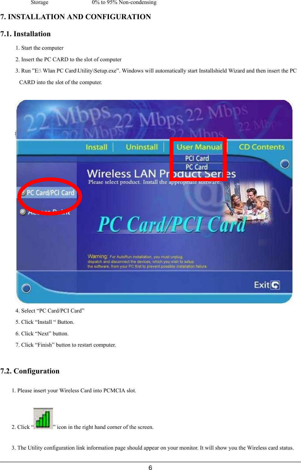 6Storage 0% to 95% Non-condensing7. INSTALLATION AND CONFIGURATION7.1. Installation1. Start the computer2. Insert the PC CARD to the slot of computer3. Run ”E:\ Wlan PC Card\Utility\Setup.exe”. Windows will automatically start Installshield Wizard and then insert the PCCARD into the slot of the computer.4. Select “PC Card/PCI Card”5. Click “Install “ Button.6. Click “Next” button.7. Click “Finish” button to restart computer.7.2. Configuration1. Please insert your Wireless Card into PCMCIA slot.2. Click “ ” icon in the right hand corner of the screen.3. The Utility configuration link information page should appear on your monitor. It will show you the Wireless card status.