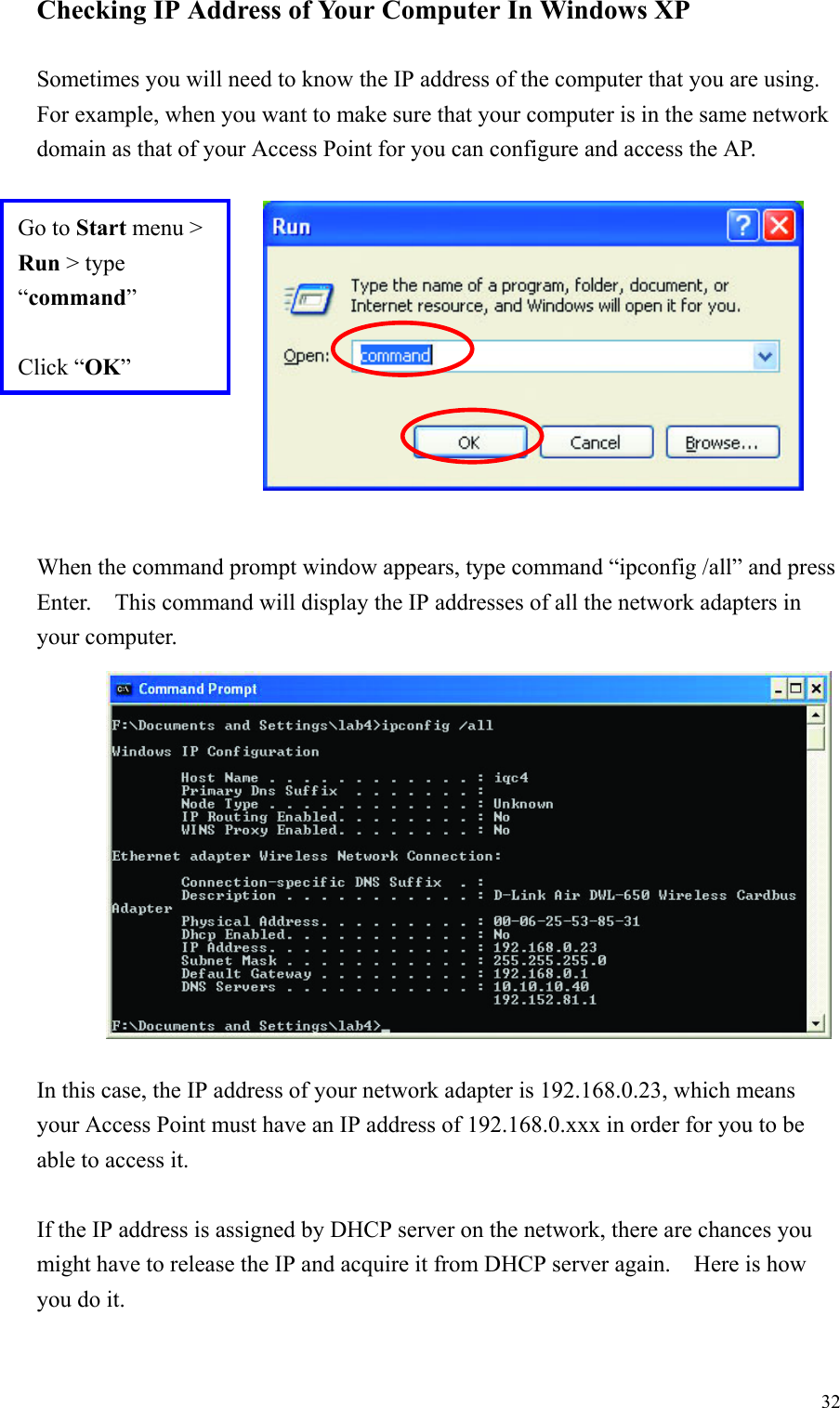 32Checking IP Address of Your Computer In Windows XPSometimes you will need to know the IP address of the computer that you are using.For example, when you want to make sure that your computer is in the same networkdomain as that of your Access Point for you can configure and access the AP.When the command prompt window appears, type command “ipconfig /all” and pressEnter.    This command will display the IP addresses of all the network adapters inyour computer.In this case, the IP address of your network adapter is 192.168.0.23, which meansyour Access Point must have an IP address of 192.168.0.xxx in order for you to beable to access it.If the IP address is assigned by DHCP server on the network, there are chances youmight have to release the IP and acquire it from DHCP server again.    Here is howyou do it.Go to Start menu &gt;Run &gt; type“command”Click “OK”